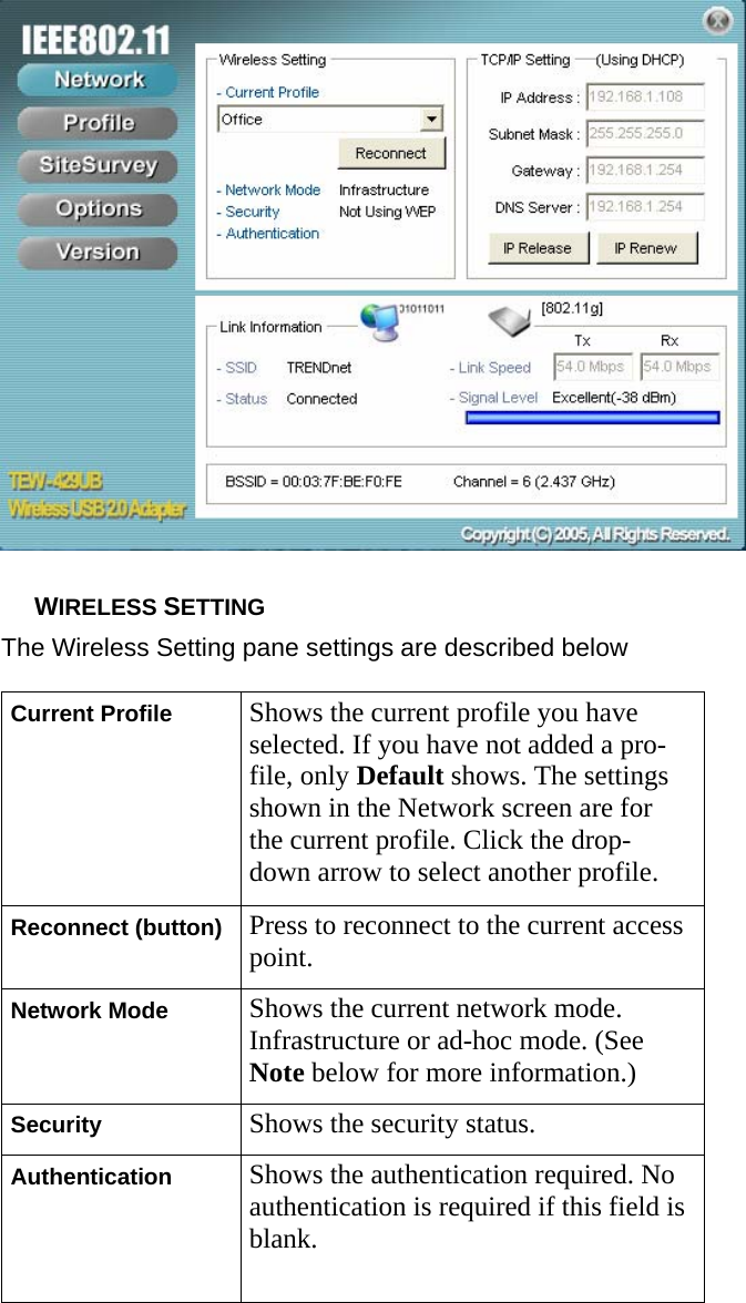   WIRELESS SETTING The Wireless Setting pane settings are described below Current Profile  Shows the current profile you have selected. If you have not added a pro- file, only Default shows. The settings shown in the Network screen are for the current profile. Click the drop- down arrow to select another profile. Reconnect (button)  Press to reconnect to the current accesspoint. Network Mode  Shows the current network mode. Infrastructure or ad-hoc mode. (See Note below for more information.) Security  Shows the security status. Authentication  Shows the authentication required. No authentication is required if this field isblank.  