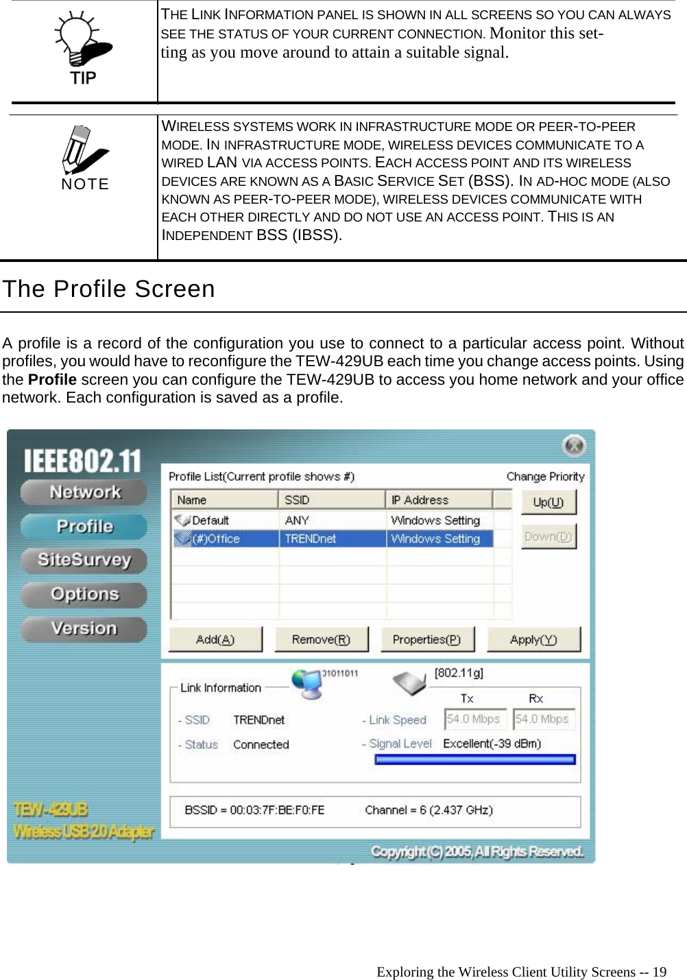   Exploring the Wireless Client Utility Screens -- 19  THE LINK INFORMATION PANEL IS SHOWN IN ALL SCREENS SO YOU CAN ALWAYS SEE THE STATUS OF YOUR CURRENT CONNECTION. Monitor this set- ting as you move around to attain a suitable signal. The Profile Screen A profile is a record of the configuration you use to connect to a particular access point. Without profiles, you would have to reconfigure the TEW-429UB each time you change access points. Using the Profile screen you can configure the TEW-429UB to access you home network and your office network. Each configuration is saved as a profile.    WIRELESS SYSTEMS WORK IN INFRASTRUCTURE MODE OR PEER-TO-PEER MODE. IN INFRASTRUCTURE MODE, WIRELESS DEVICES COMMUNICATE TO A WIRED LAN VIA ACCESS POINTS. EACH ACCESS POINT AND ITS WIRELESS DEVICES ARE KNOWN AS A BASIC SERVICE SET (BSS). IN AD-HOC MODE (ALSO KNOWN AS PEER-TO-PEER MODE), WIRELESS DEVICES COMMUNICATE WITH EACH OTHER DIRECTLY AND DO NOT USE AN ACCESS POINT. THIS IS AN INDEPENDENT BSS (IBSS).  NOTE 