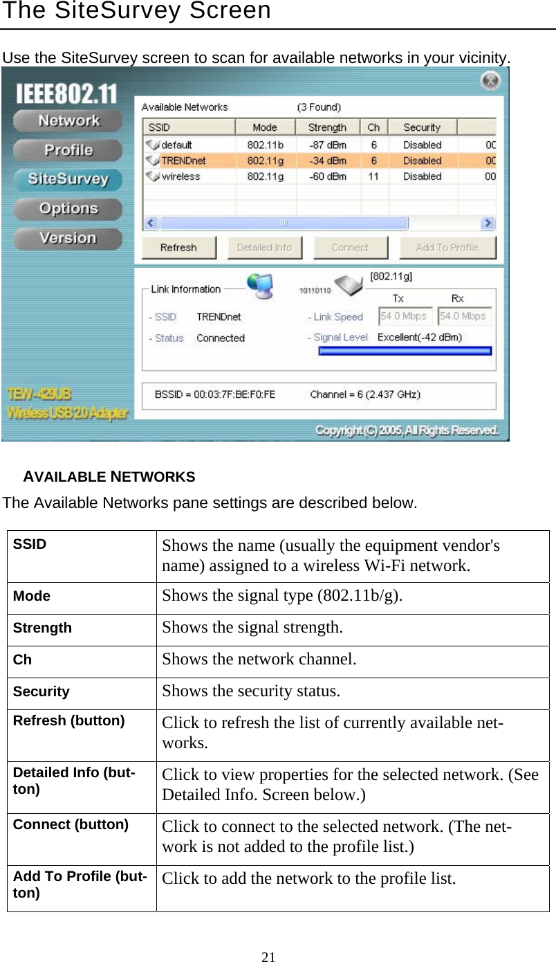      21 The SiteSurvey Screen Use the SiteSurvey screen to scan for available networks in your vicinity.  AVAILABLE NETWORKS The Available Networks pane settings are described below. SSID  Shows the name (usually the equipment vendor&apos;s name) assigned to a wireless Wi-Fi network. Mode  Shows the signal type (802.11b/g). Strength  Shows the signal strength. Ch  Shows the network channel. Security  Shows the security status. Refresh (button)  Click to refresh the list of currently available net- works. Detailed Info (but- ton)  Click to view properties for the selected network. (See Detailed Info. Screen below.) Connect (button)  Click to connect to the selected network. (The net- work is not added to the profile list.) Add To Profile (but- ton)  Click to add the network to the profile list. 