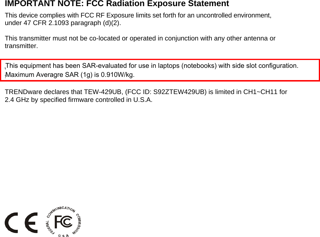  IMPORTANT NOTE: FCC Radiation Exposure Statement This device complies with FCC RF Exposure limits set forth for an uncontrolled environment, under 47 CFR 2.1093 paragraph (d)(2).  This transmitter must not be co-located or operated in conjunction with any other antenna or transmitter.  This device was tested for typical by stander conditions that may occur during use. To comply with FCC RF exposure requirements a minimum separation distance of 1.5 cm must be main-tained between the user’s body and the device, including the antenna.  TRENDware declares that TEW-429UB, (FCC ID: S92ZTEW429UB) is limited in CH1~CH11 for 2.4 GHz by specified firmware controlled in U.S.A. FCC Radiation Exposure Statement This equipment complies with FCC radiation exposure limits set forth for an uncontrolled environ-ment.  This device complies with FCC RF Exposure limits set forth for an uncontrolled environment, under 47 CFR 2.1093 paragraph (d) (2).  This transmitter must not be co-located or operated in conjunction with any other antenna or transmitter.   This equipment has been SAR-evaluated for use in laptops (notebooks) with side slot configuration.Maximum Averagre SAR (1g) is 0.910W/kg. 
