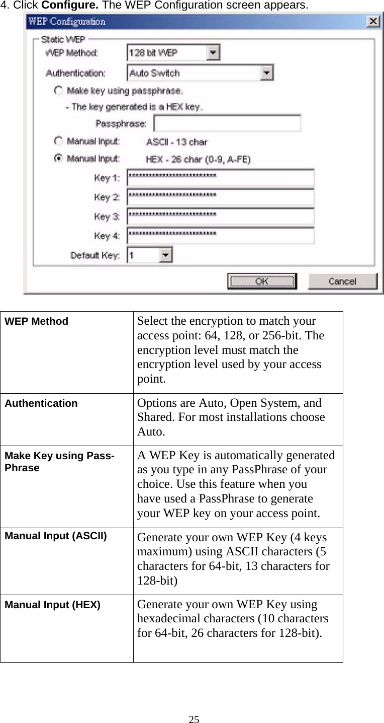      25 4. Click Configure. The WEP Configuration screen appears.  WEP Method  Select the encryption to match your access point: 64, 128, or 256-bit. The encryption level must match the encryption level used by your access point. Authentication  Options are Auto, Open System, and Shared. For most installations choose Auto. Make Key using Pass- Phrase  A WEP Key is automatically generatedas you type in any PassPhrase of your choice. Use this feature when you have used a PassPhrase to generate your WEP key on your access point. Manual Input (ASCII)  Generate your own WEP Key (4 keys maximum) using ASCII characters (5 characters for 64-bit, 13 characters for 128-bit) Manual Input (HEX)  Generate your own WEP Key using hexadecimal characters (10 characters for 64-bit, 26 characters for 128-bit). 