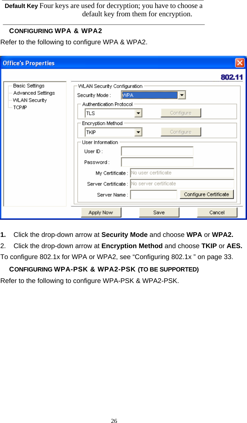      26 Default Key Four keys are used for decryption; you have to choose a default key from them for encryption. CONFIGURING WPA &amp; WPA2 Refer to the following to configure WPA &amp; WPA2.  1.  Click the drop-down arrow at Security Mode and choose WPA or WPA2. 2.  Click the drop-down arrow at Encryption Method and choose TKIP or AES. To configure 802.1x for WPA or WPA2, see “Configuring 802.1x ” on page 33. CONFIGURING WPA-PSK &amp; WPA2-PSK (TO BE SUPPORTED) Refer to the following to configure WPA-PSK &amp; WPA2-PSK. 