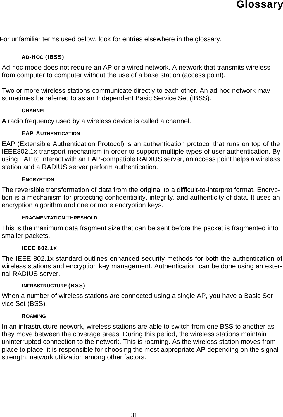       31 Glossary For unfamiliar terms used below, look for entries elsewhere in the glossary. AD-HOC (IBSS) Ad-hoc mode does not require an AP or a wired network. A network that transmits wireless from computer to computer without the use of a base station (access point).  Two or more wireless stations communicate directly to each other. An ad-hoc network may sometimes be referred to as an Independent Basic Service Set (IBSS). CHANNEL A radio frequency used by a wireless device is called a channel. EAP AUTHENTICATION EAP (Extensible Authentication Protocol) is an authentication protocol that runs on top of the IEEE802.1x transport mechanism in order to support multiple types of user authentication. By using EAP to interact with an EAP-compatible RADIUS server, an access point helps a wireless station and a RADIUS server perform authentication. ENCRYPTION The reversible transformation of data from the original to a difficult-to-interpret format. Encryp-tion is a mechanism for protecting confidentiality, integrity, and authenticity of data. It uses an encryption algorithm and one or more encryption keys. FRAGMENTATION THRESHOLD This is the maximum data fragment size that can be sent before the packet is fragmented into smaller packets. IEEE 802.1X The IEEE 802.1x standard outlines enhanced security methods for both the authentication of wireless stations and encryption key management. Authentication can be done using an exter-nal RADIUS server. INFRASTRUCTURE (BSS) When a number of wireless stations are connected using a single AP, you have a Basic Ser-vice Set (BSS). ROAMING In an infrastructure network, wireless stations are able to switch from one BSS to another as they move between the coverage areas. During this period, the wireless stations maintain uninterrupted connection to the network. This is roaming. As the wireless station moves from place to place, it is responsible for choosing the most appropriate AP depending on the signal strength, network utilization among other factors.     