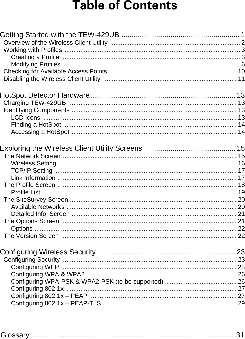  Glossary ....................................................................................................31 Table of Contents Getting Started with the TEW-429UB .......................................................... 1 Overview of the Wireless Client Utility .......................................................................... 2 Working with Profiles .................................................................................................... 3 Creating a Profile  ..................................................................................................... 3 Modifying Profiles ..................................................................................................... 6 Checking for Available Access Points  ........................................................................ 10 Disabling the Wireless Client Utility  ............................................................................ 11 HotSpot Detector Hardware ....................................................................... 13 Charging TEW-429UB ................................................................................................ 13 Identifying Components .............................................................................................. 13 LCD Icons .............................................................................................................. 13 Finding a HotSpot .................................................................................................. 14 Accessing a HotSpot .............................................................................................. 14 Exploring the Wireless Client Utility Screens  ............................................ 15 The Network Screen ................................................................................................... 15 Wireless Setting  ..................................................................................................... 16 TCP/IP Setting  ....................................................................................................... 17 Link Information ...................................................................................................... 17 The Profile Screen ...................................................................................................... 18 Profile List .............................................................................................................. 19 The SiteSurvey Screen ............................................................................................... 20 Available Networks ................................................................................................. 20 Detailed Info. Screen .............................................................................................. 21 The Options Screen .................................................................................................... 21 Options ................................................................................................................... 22 The Version Screen .................................................................................................... 22 Configuring Wireless Security  ................................................................... 23 Configuring Security ................................................................................................... 23 Configuring WEP .................................................................................................... 23 Configuring WPA &amp; WPA2 ..................................................................................... 26 Configuring WPA-PSK &amp; WPA2-PSK (to be supported) ........................................ 26 Configuring 802.1x ................................................................................................. 27 Configuring 802.1x – PEAP .................................................................................... 27 Configuring 802.1x – PEAP-TLS ............................................................................ 29 