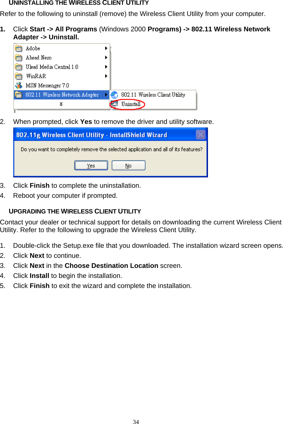       34 UNINSTALLING THE WIRELESS CLIENT UTILITY Refer to the following to uninstall (remove) the Wireless Client Utility from your computer.  1.  Click Start -&gt; All Programs (Windows 2000 Programs) -&gt; 802.11 Wireless Network Adapter -&gt; Uninstall.  2.  When prompted, click Yes to remove the driver and utility software.  3. Click Finish to complete the uninstallation. 4.  Reboot your computer if prompted.  UPGRADING THE WIRELESS CLIENT UTILITY Contact your dealer or technical support for details on downloading the current Wireless Client Utility. Refer to the following to upgrade the Wireless Client Utility.  1.  Double-click the Setup.exe file that you downloaded. The installation wizard screen opens. 2. Click Next to continue. 3. Click Next in the Choose Destination Location screen. 4. Click Install to begin the installation. 5. Click Finish to exit the wizard and complete the installation. 