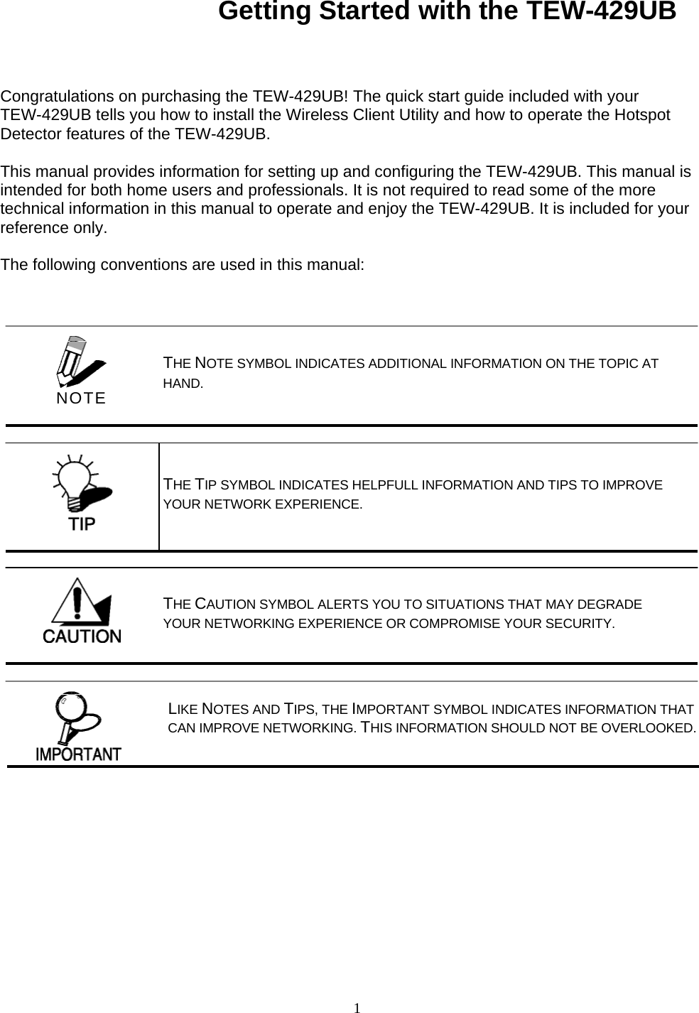1 Getting Started with the TEW-429UB Congratulations on purchasing the TEW-429UB! The quick start guide included with your TEW-429UB tells you how to install the Wireless Client Utility and how to operate the Hotspot Detector features of the TEW-429UB.  This manual provides information for setting up and configuring the TEW-429UB. This manual is intended for both home users and professionals. It is not required to read some of the more technical information in this manual to operate and enjoy the TEW-429UB. It is included for your reference only.  The following conventions are used in this manual: LIKE NOTES AND TIPS, THE IMPORTANT SYMBOL INDICATES INFORMATION THAT CAN IMPROVE NETWORKING. THIS INFORMATION SHOULD NOT BE OVERLOOKED.     THE NOTE SYMBOL INDICATES ADDITIONAL INFORMATION ON THE TOPIC AT HAND. THE TIP SYMBOL INDICATES HELPFULL INFORMATION AND TIPS TO IMPROVE YOUR NETWORK EXPERIENCE. THE CAUTION SYMBOL ALERTS YOU TO SITUATIONS THAT MAY DEGRADE YOUR NETWORKING EXPERIENCE OR COMPROMISE YOUR SECURITY.  NOTE 
