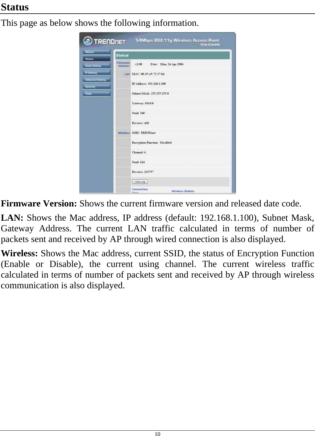  10 Status This page as below shows the following information.  Firmware Version: Shows the current firmware version and released date code. LAN: Shows the Mac address, IP address (default: 192.168.1.100), Subnet Mask, Gateway Address. The current LAN traffic calculated in terms of number of packets sent and received by AP through wired connection is also displayed. Wireless: Shows the Mac address, current SSID, the status of Encryption Function (Enable or Disable), the current using channel. The current wireless traffic calculated in terms of number of packets sent and received by AP through wireless communication is also displayed. 