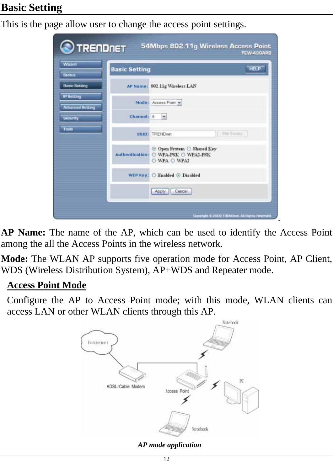  12 Basic Setting This is the page allow user to change the access point settings. . AP Name: The name of the AP, which can be used to identify the Access Point among the all the Access Points in the wireless network. Mode: The WLAN AP supports five operation mode for Access Point, AP Client, WDS (Wireless Distribution System), AP+WDS and Repeater mode. Access Point Mode Configure the AP to Access Point mode; with this mode, WLAN clients can access LAN or other WLAN clients through this AP.  AP mode application 