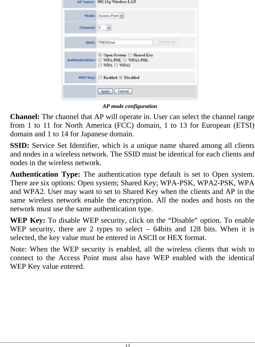  13  AP mode configuration Channel: The channel that AP will operate in. User can select the channel range from 1 to 11 for North America (FCC) domain, 1 to 13 for European (ETSI) domain and 1 to 14 for Japanese domain. SSID: Service Set Identifier, which is a unique name shared among all clients and nodes in a wireless network. The SSID must be identical for each clients and nodes in the wireless network. Authentication Type: The authentication type default is set to Open system.  There are six options: Open system; Shared Key; WPA-PSK, WPA2-PSK, WPA and WPA2. User may want to set to Shared Key when the clients and AP in the same wireless network enable the encryption. All the nodes and hosts on the network must use the same authentication type.   WEP Key: To disable WEP security, click on the “Disable” option. To enable WEP security, there are 2 types to select – 64bits and 128 bits. When it is selected, the key value must be entered in ASCII or HEX format. Note: When the WEP security is enabled, all the wireless clients that wish to connect to the Access Point must also have WEP enabled with the identical WEP Key value entered. 