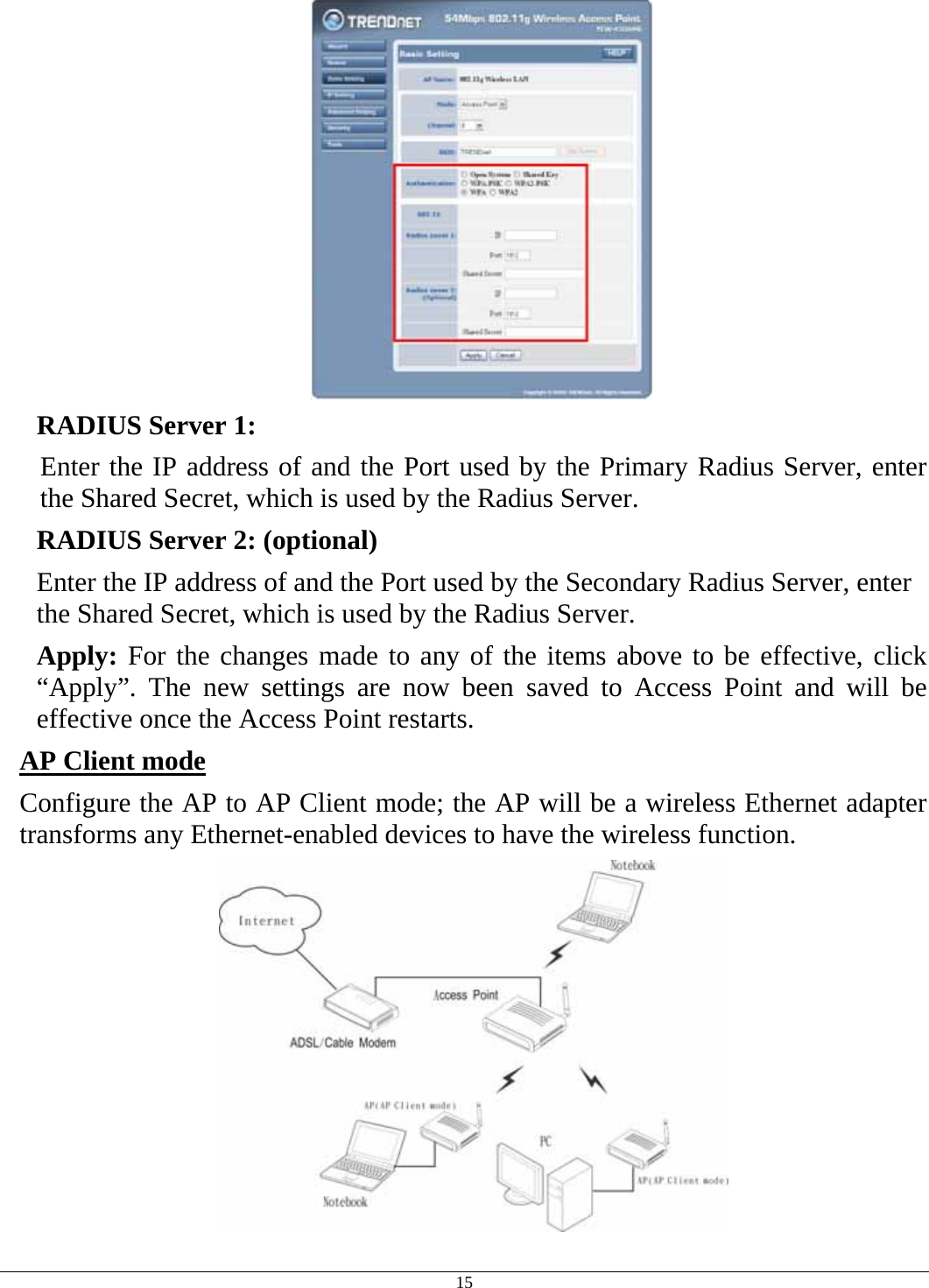  15  RADIUS Server 1:  Enter the IP address of and the Port used by the Primary Radius Server, enter the Shared Secret, which is used by the Radius Server. RADIUS Server 2: (optional) Enter the IP address of and the Port used by the Secondary Radius Server, enter the Shared Secret, which is used by the Radius Server.  Apply: For the changes made to any of the items above to be effective, click “Apply”. The new settings are now been saved to Access Point and will be effective once the Access Point restarts. AP Client mode  Configure the AP to AP Client mode; the AP will be a wireless Ethernet adapter transforms any Ethernet-enabled devices to have the wireless function.  