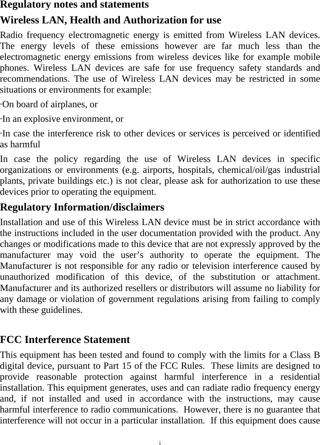 i Regulatory notes and statements Wireless LAN, Health and Authorization for use Radio frequency electromagnetic energy is emitted from Wireless LAN devices. The energy levels of these emissions however are far much less than the electromagnetic energy emissions from wireless devices like for example mobile phones. Wireless LAN devices are safe for use frequency safety standards and recommendations. The use of Wireless LAN devices may be restricted in some situations or environments for example: ·On board of airplanes, or ·In an explosive environment, or ·In case the interference risk to other devices or services is perceived or identified as harmful In case the policy regarding the use of Wireless LAN devices in specific organizations or environments (e.g. airports, hospitals, chemical/oil/gas industrial plants, private buildings etc.) is not clear, please ask for authorization to use these devices prior to operating the equipment. Regulatory Information/disclaimers Installation and use of this Wireless LAN device must be in strict accordance with the instructions included in the user documentation provided with the product. Any changes or modifications made to this device that are not expressly approved by the manufacturer may void the user’s authority to operate the equipment. The Manufacturer is not responsible for any radio or television interference caused by unauthorized modification of this device, of the substitution or attachment. Manufacturer and its authorized resellers or distributors will assume no liability for any damage or violation of government regulations arising from failing to comply with these guidelines.  FCC Interference Statement This equipment has been tested and found to comply with the limits for a Class B digital device, pursuant to Part 15 of the FCC Rules.  These limits are designed to provide reasonable protection against harmful interference in a residential installation. This equipment generates, uses and can radiate radio frequency energy and, if not installed and used in accordance with the instructions, may cause harmful interference to radio communications.  However, there is no guarantee that interference will not occur in a particular installation.  If this equipment does cause 