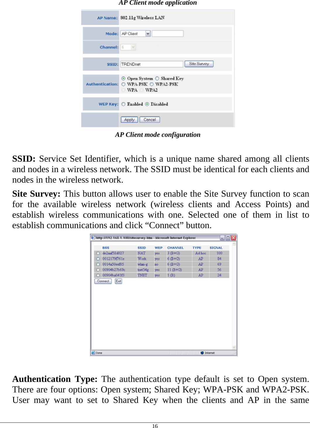  16 AP Client mode application  AP Client mode configuration  SSID: Service Set Identifier, which is a unique name shared among all clients and nodes in a wireless network. The SSID must be identical for each clients and nodes in the wireless network. Site Survey: This button allows user to enable the Site Survey function to scan for the available wireless network (wireless clients and Access Points) and establish wireless communications with one. Selected one of them in list to establish communications and click “Connect” button.   Authentication Type: The authentication type default is set to Open system.  There are four options: Open system; Shared Key; WPA-PSK and WPA2-PSK. User may want to set to Shared Key when the clients and AP in the same 