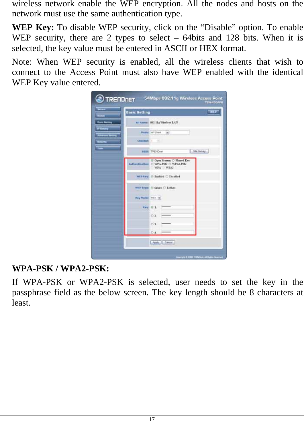  17 wireless network enable the WEP encryption. All the nodes and hosts on the network must use the same authentication type.   WEP Key: To disable WEP security, click on the “Disable” option. To enable WEP security, there are 2 types to select – 64bits and 128 bits. When it is selected, the key value must be entered in ASCII or HEX format. Note: When WEP security is enabled, all the wireless clients that wish to connect to the Access Point must also have WEP enabled with the identical WEP Key value entered.   WPA-PSK / WPA2-PSK:    If WPA-PSK or WPA2-PSK is selected, user needs to set the key in the passphrase field as the below screen. The key length should be 8 characters at least. 