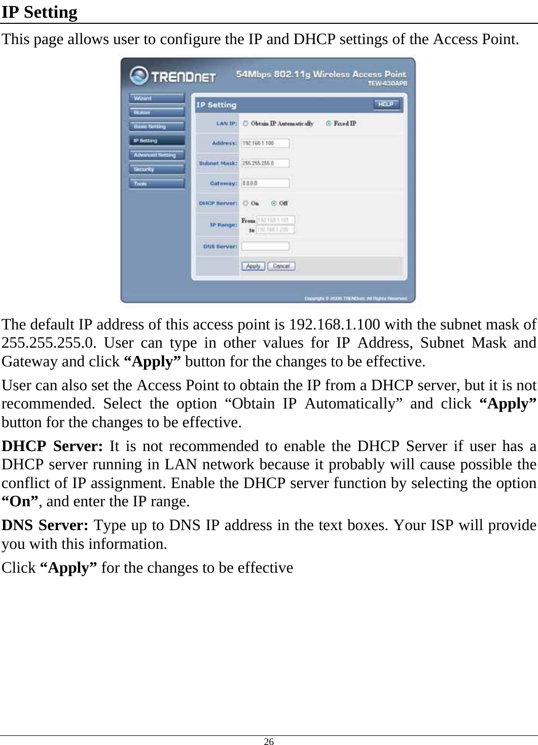  26 IP Setting This page allows user to configure the IP and DHCP settings of the Access Point.  The default IP address of this access point is 192.168.1.100 with the subnet mask of 255.255.255.0. User can type in other values for IP Address, Subnet Mask and Gateway and click “Apply” button for the changes to be effective.  User can also set the Access Point to obtain the IP from a DHCP server, but it is not recommended. Select the option “Obtain IP Automatically” and click “Apply” button for the changes to be effective. DHCP Server: It is not recommended to enable the DHCP Server if user has a DHCP server running in LAN network because it probably will cause possible the conflict of IP assignment. Enable the DHCP server function by selecting the option “On”, and enter the IP range. DNS Server: Type up to DNS IP address in the text boxes. Your ISP will provide you with this information. Click “Apply” for the changes to be effective 