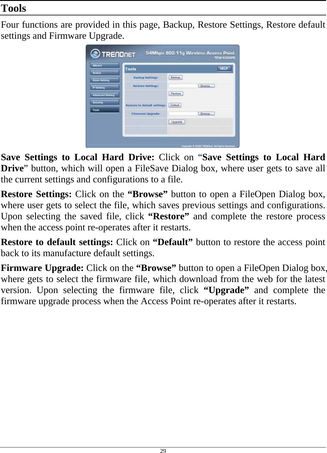  29 Tools Four functions are provided in this page, Backup, Restore Settings, Restore default settings and Firmware Upgrade.  Save Settings to Local Hard Drive: Click on “Save Settings to Local Hard Drive” button, which will open a FileSave Dialog box, where user gets to save all the current settings and configurations to a file. Restore Settings: Click on the “Browse” button to open a FileOpen Dialog box, where user gets to select the file, which saves previous settings and configurations. Upon selecting the saved file, click “Restore” and complete the restore process when the access point re-operates after it restarts. Restore to default settings: Click on “Default” button to restore the access point back to its manufacture default settings. Firmware Upgrade: Click on the “Browse” button to open a FileOpen Dialog box, where gets to select the firmware file, which download from the web for the latest version. Upon selecting the firmware file, click “Upgrade” and complete the firmware upgrade process when the Access Point re-operates after it restarts.   