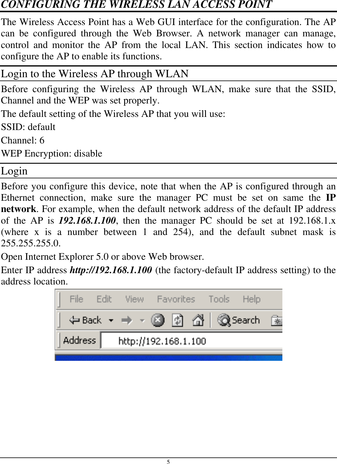 5 CONFIGURING THE WIRELESS LAN ACCESS POINT The Wireless Access Point has a Web GUI interface for the configuration. The AP can be configured through the Web Browser. A network manager can manage, control and monitor the AP from the local LAN. This section indicates how to configure the AP to enable its functions. Login to the Wireless AP through WLAN Before configuring the Wireless AP through WLAN, make sure that the SSID, Channel and the WEP was set properly. The default setting of the Wireless AP that you will use: SSID: default Channel: 6 WEP Encryption: disable Login Before you configure this device, note that when the AP is configured through an Ethernet connection, make sure the manager PC must be set on same the IP network. For example, when the default network address of the default IP address of the AP is 192.168.1.100, then the manager PC should be set at 192.168.1.x (where x is a number between 1 and 254), and the default subnet mask is 255.255.255.0. Open Internet Explorer 5.0 or above Web browser. Enter IP address http://192.168.1.100 (the factory-default IP address setting) to the address location.  
