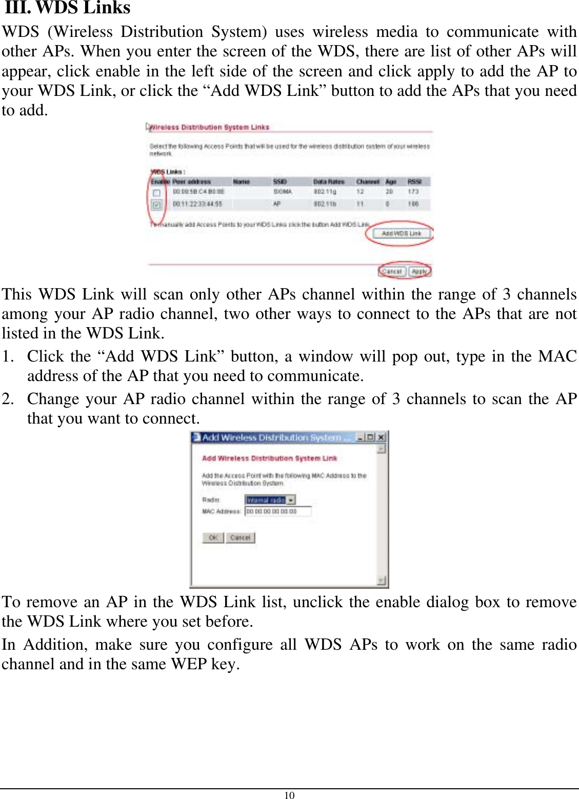  10 III. WDS Links WDS (Wireless Distribution System) uses wireless media to communicate with other APs. When you enter the screen of the WDS, there are list of other APs will appear, click enable in the left side of the screen and click apply to add the AP to your WDS Link, or click the “Add WDS Link” button to add the APs that you need to add.  This WDS Link will scan only other APs channel within the range of 3 channels among your AP radio channel, two other ways to connect to the APs that are not listed in the WDS Link.  1.  Click the “Add WDS Link” button, a window will pop out, type in the MAC address of the AP that you need to communicate. 2.  Change your AP radio channel within the range of 3 channels to scan the AP that you want to connect.  To remove an AP in the WDS Link list, unclick the enable dialog box to remove the WDS Link where you set before. In Addition, make sure you configure all WDS APs to work on the same radio channel and in the same WEP key. 