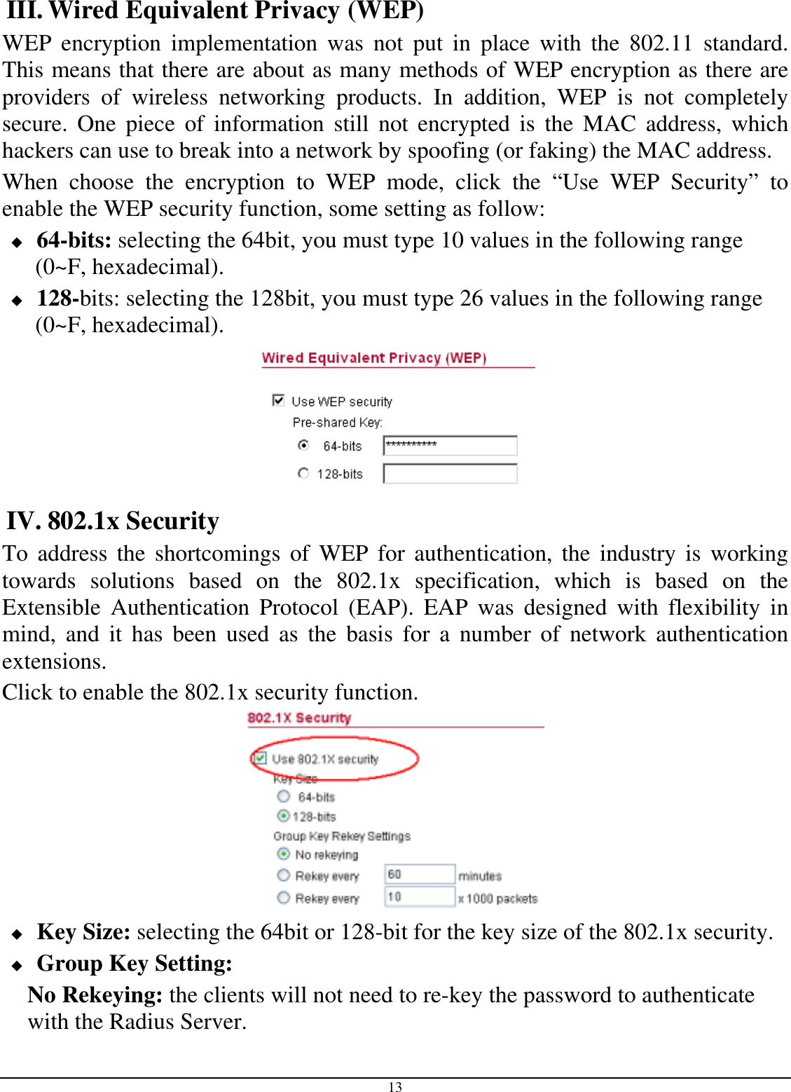  13 III. Wired Equivalent Privacy (WEP) WEP encryption implementation was not put in place with the 802.11 standard. This means that there are about as many methods of WEP encryption as there are providers of wireless networking products. In addition, WEP is not completely secure. One piece of information still not encrypted is the MAC address, which hackers can use to break into a network by spoofing (or faking) the MAC address.  When choose the encryption to WEP mode, click the “Use WEP Security” to enable the WEP security function, some setting as follow:  64-bits: selecting the 64bit, you must type 10 values in the following range (0~F, hexadecimal).   128-bits: selecting the 128bit, you must type 26 values in the following range (0~F, hexadecimal).  IV. 802.1x Security To address the shortcomings of WEP for authentication, the industry is working towards solutions based on the 802.1x specification, which is based on the Extensible Authentication Protocol (EAP). EAP was designed with flexibility in mind, and it has been used as the basis for a number of network authentication extensions. Click to enable the 802.1x security function.   Key Size: selecting the 64bit or 128-bit for the key size of the 802.1x security.  Group Key Setting: No Rekeying: the clients will not need to re-key the password to authenticate with the Radius Server. 