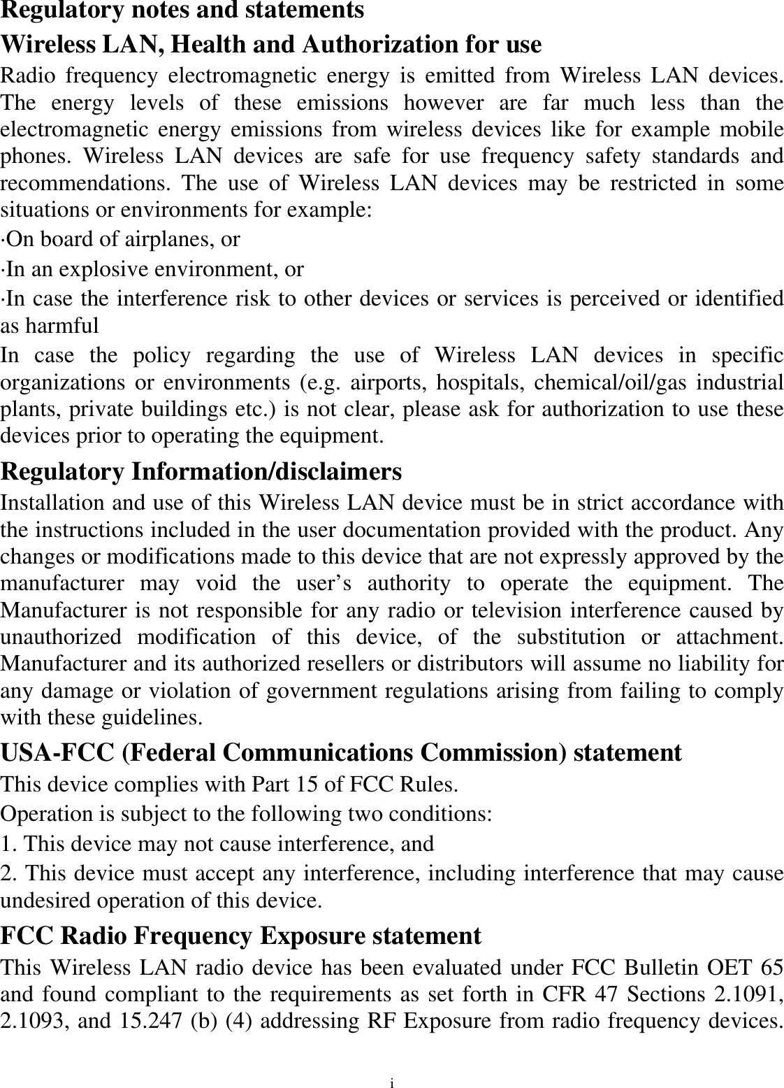 i Regulatory notes and statements Wireless LAN, Health and Authorization for use Radio frequency electromagnetic energy is emitted from Wireless LAN devices. The energy levels of these emissions however are far much less than the electromagnetic energy emissions from wireless devices like for example mobile phones. Wireless LAN devices are safe for use frequency safety standards and recommendations. The use of Wireless LAN devices may be restricted in some situations or environments for example: ·On board of airplanes, or ·In an explosive environment, or ·In case the interference risk to other devices or services is perceived or identified as harmful In case the policy regarding the use of Wireless LAN devices in specific organizations or environments (e.g. airports, hospitals, chemical/oil/gas industrial plants, private buildings etc.) is not clear, please ask for authorization to use these devices prior to operating the equipment. Regulatory Information/disclaimers Installation and use of this Wireless LAN device must be in strict accordance with the instructions included in the user documentation provided with the product. Any changes or modifications made to this device that are not expressly approved by the manufacturer may void the user’s authority to operate the equipment. The Manufacturer is not responsible for any radio or television interference caused by unauthorized modification of this device, of the substitution or attachment. Manufacturer and its authorized resellers or distributors will assume no liability for any damage or violation of government regulations arising from failing to comply with these guidelines. USA-FCC (Federal Communications Commission) statement This device complies with Part 15 of FCC Rules. Operation is subject to the following two conditions: 1. This device may not cause interference, and 2. This device must accept any interference, including interference that may cause undesired operation of this device. FCC Radio Frequency Exposure statement This Wireless LAN radio device has been evaluated under FCC Bulletin OET 65 and found compliant to the requirements as set forth in CFR 47 Sections 2.1091, 2.1093, and 15.247 (b) (4) addressing RF Exposure from radio frequency devices. 