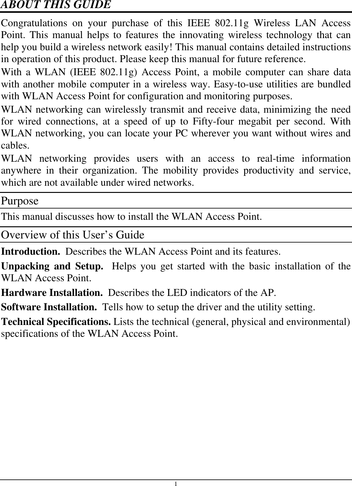 1 ABOUT THIS GUIDE Congratulations on your purchase of this IEEE 802.11g Wireless LAN Access Point. This manual helps to features the innovating wireless technology that can help you build a wireless network easily! This manual contains detailed instructions in operation of this product. Please keep this manual for future reference. With a WLAN (IEEE 802.11g) Access Point, a mobile computer can share data with another mobile computer in a wireless way. Easy-to-use utilities are bundled with WLAN Access Point for configuration and monitoring purposes.  WLAN networking can wirelessly transmit and receive data, minimizing the need for wired connections, at a speed of up to Fifty-four megabit per second. With WLAN networking, you can locate your PC wherever you want without wires and cables. WLAN networking provides users with an access to real-time information anywhere in their organization. The mobility provides productivity and service, which are not available under wired networks.  Purpose This manual discusses how to install the WLAN Access Point.  Overview of this User’s Guide Introduction.  Describes the WLAN Access Point and its features. Unpacking and Setup.  Helps you get started with the basic installation of the WLAN Access Point. Hardware Installation.  Describes the LED indicators of the AP. Software Installation.  Tells how to setup the driver and the utility setting. Technical Specifications. Lists the technical (general, physical and environmental) specifications of the WLAN Access Point.