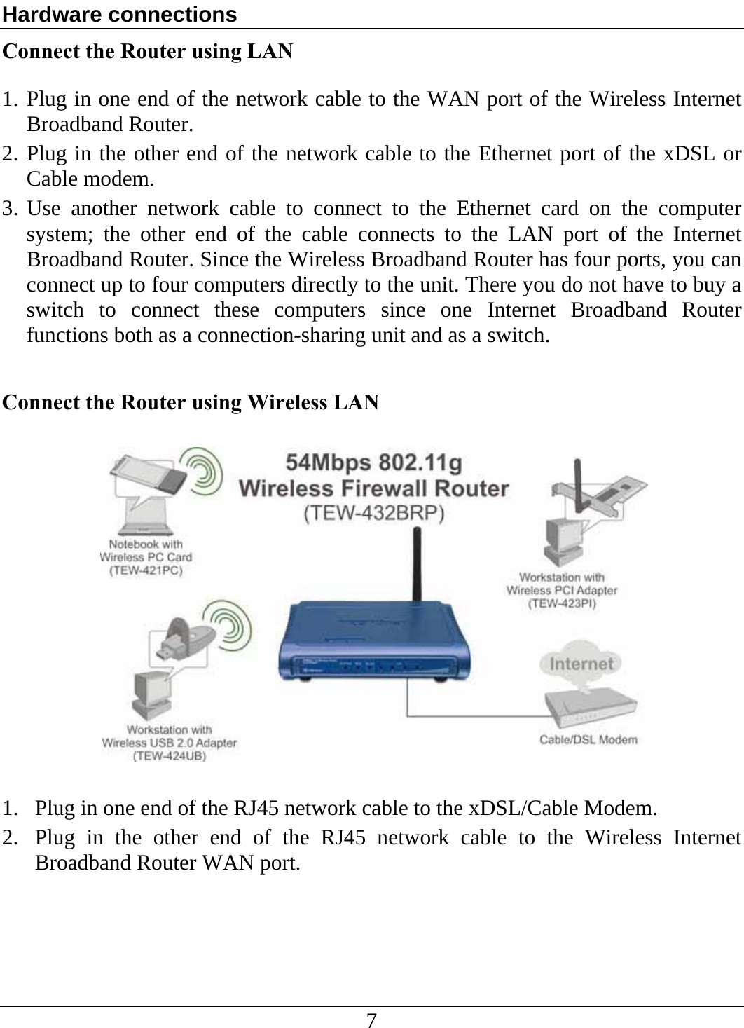 7 Hardware connections Connect the Router using LAN  1. Plug in one end of the network cable to the WAN port of the Wireless Internet Broadband Router. 2. Plug in the other end of the network cable to the Ethernet port of the xDSL or Cable modem. 3. Use another network cable to connect to the Ethernet card on the computer system; the other end of the cable connects to the LAN port of the Internet Broadband Router. Since the Wireless Broadband Router has four ports, you can connect up to four computers directly to the unit. There you do not have to buy a switch to connect these computers since one Internet Broadband Router functions both as a connection-sharing unit and as a switch.  Connect the Router using Wireless LAN    1. Plug in one end of the RJ45 network cable to the xDSL/Cable Modem. 2. Plug in the other end of the RJ45 network cable to the Wireless Internet Broadband Router WAN port. 