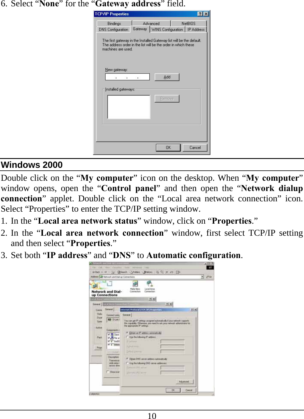 10 6. Select “None” for the “Gateway address” field.  Windows 2000 Double click on the “My computer” icon on the desktop. When “My computer” window opens, open the “Control panel” and then open the “Network dialup connection” applet. Double click on the “Local area network connection” icon. Select “Properties” to enter the TCP/IP setting window. 1. In the “Local area network status” window, click on “Properties.” 2. In the “Local area network connection” window, first select TCP/IP setting and then select “Properties.” 3. Set both “IP address” and “DNS” to Automatic configuration.  