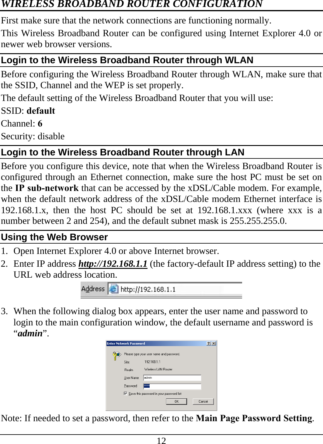 12 WIRELESS BROADBAND ROUTER CONFIGURATION First make sure that the network connections are functioning normally.  This Wireless Broadband Router can be configured using Internet Explorer 4.0 or newer web browser versions. Login to the Wireless Broadband Router through WLAN Before configuring the Wireless Broadband Router through WLAN, make sure that the SSID, Channel and the WEP is set properly. The default setting of the Wireless Broadband Router that you will use: SSID: default Channel: 6 Security: disable Login to the Wireless Broadband Router through LAN Before you configure this device, note that when the Wireless Broadband Router is configured through an Ethernet connection, make sure the host PC must be set on the IP sub-network that can be accessed by the xDSL/Cable modem. For example, when the default network address of the xDSL/Cable modem Ethernet interface is 192.168.1.x, then the host PC should be set at 192.168.1.xxx (where xxx is a number between 2 and 254), and the default subnet mask is 255.255.255.0. Using the Web Browser 1. Open Internet Explorer 4.0 or above Internet browser. 2. Enter IP address http://192.168.1.1 (the factory-default IP address setting) to the URL web address location.  3. When the following dialog box appears, enter the user name and password to login to the main configuration window, the default username and password is “admin”.  Note: If needed to set a password, then refer to the Main Page Password Setting. 