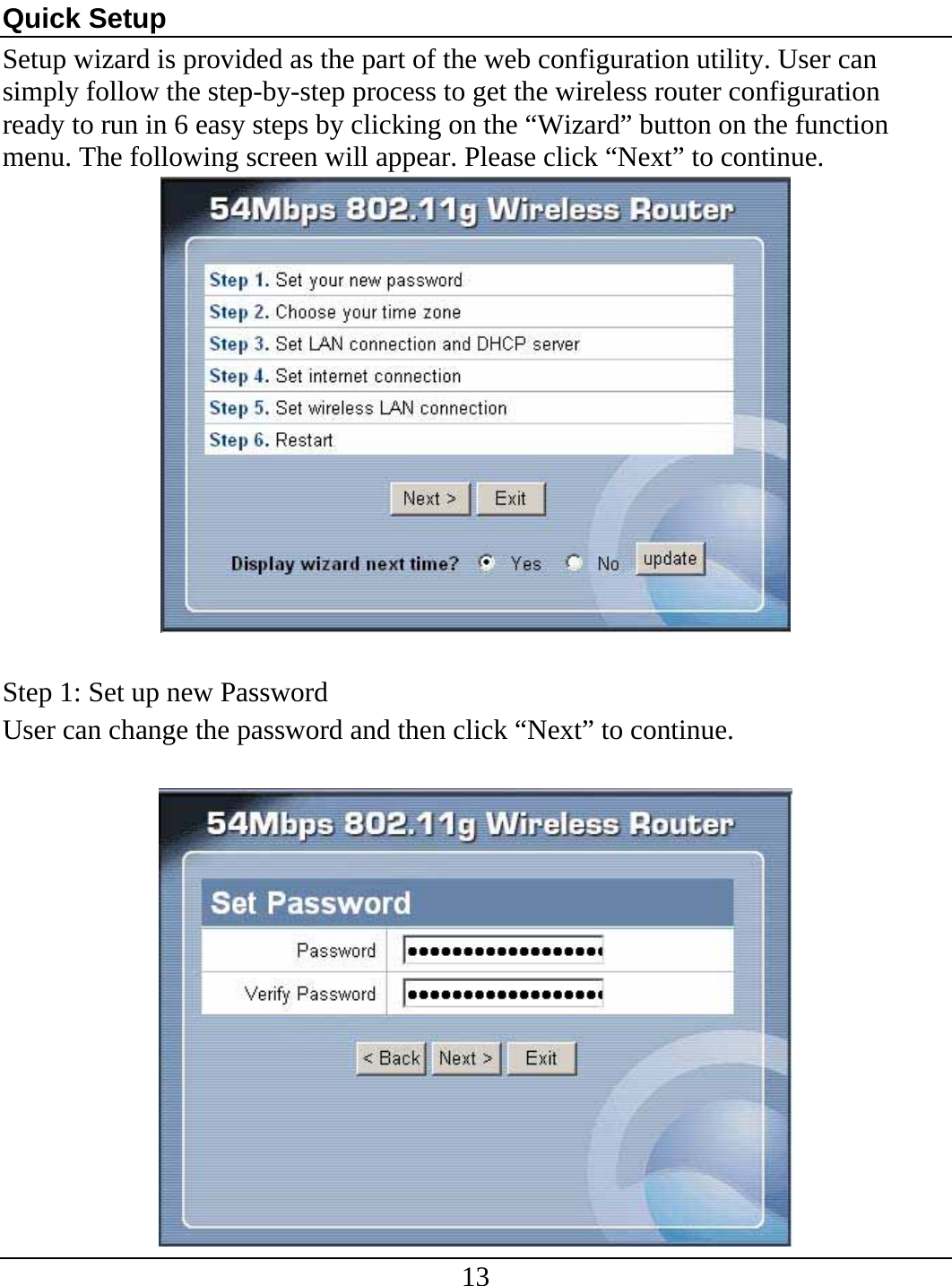 13  Quick Setup Setup wizard is provided as the part of the web configuration utility. User can simply follow the step-by-step process to get the wireless router configuration ready to run in 6 easy steps by clicking on the “Wizard” button on the function menu. The following screen will appear. Please click “Next” to continue.   Step 1: Set up new Password User can change the password and then click “Next” to continue.   