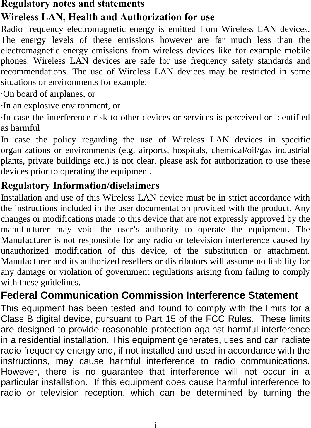 i Regulatory notes and statements Wireless LAN, Health and Authorization for use Radio frequency electromagnetic energy is emitted from Wireless LAN devices. The energy levels of these emissions however are far much less than the electromagnetic energy emissions from wireless devices like for example mobile phones. Wireless LAN devices are safe for use frequency safety standards and recommendations. The use of Wireless LAN devices may be restricted in some situations or environments for example: ·On board of airplanes, or ·In an explosive environment, or ·In case the interference risk to other devices or services is perceived or identified as harmful In case the policy regarding the use of Wireless LAN devices in specific organizations or environments (e.g. airports, hospitals, chemical/oil/gas industrial plants, private buildings etc.) is not clear, please ask for authorization to use these devices prior to operating the equipment. Regulatory Information/disclaimers Installation and use of this Wireless LAN device must be in strict accordance with the instructions included in the user documentation provided with the product. Any changes or modifications made to this device that are not expressly approved by the manufacturer may void the user’s authority to operate the equipment. The Manufacturer is not responsible for any radio or television interference caused by unauthorized modification of this device, of the substitution or attachment. Manufacturer and its authorized resellers or distributors will assume no liability for any damage or violation of government regulations arising from failing to comply with these guidelines. Federal Communication Commission Interference Statement This equipment has been tested and found to comply with the limits for a Class B digital device, pursuant to Part 15 of the FCC Rules.  These limits are designed to provide reasonable protection against harmful interference in a residential installation. This equipment generates, uses and can radiate radio frequency energy and, if not installed and used in accordance with the instructions, may cause harmful interference to radio communications.  However, there is no guarantee that interference will not occur in a particular installation.  If this equipment does cause harmful interference to radio or television reception, which can be determined by turning the 
