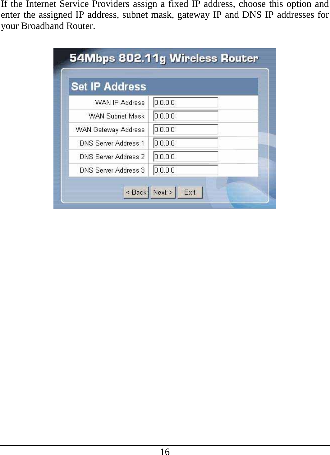 16 If the Internet Service Providers assign a fixed IP address, choose this option and enter the assigned IP address, subnet mask, gateway IP and DNS IP addresses for your Broadband Router.    