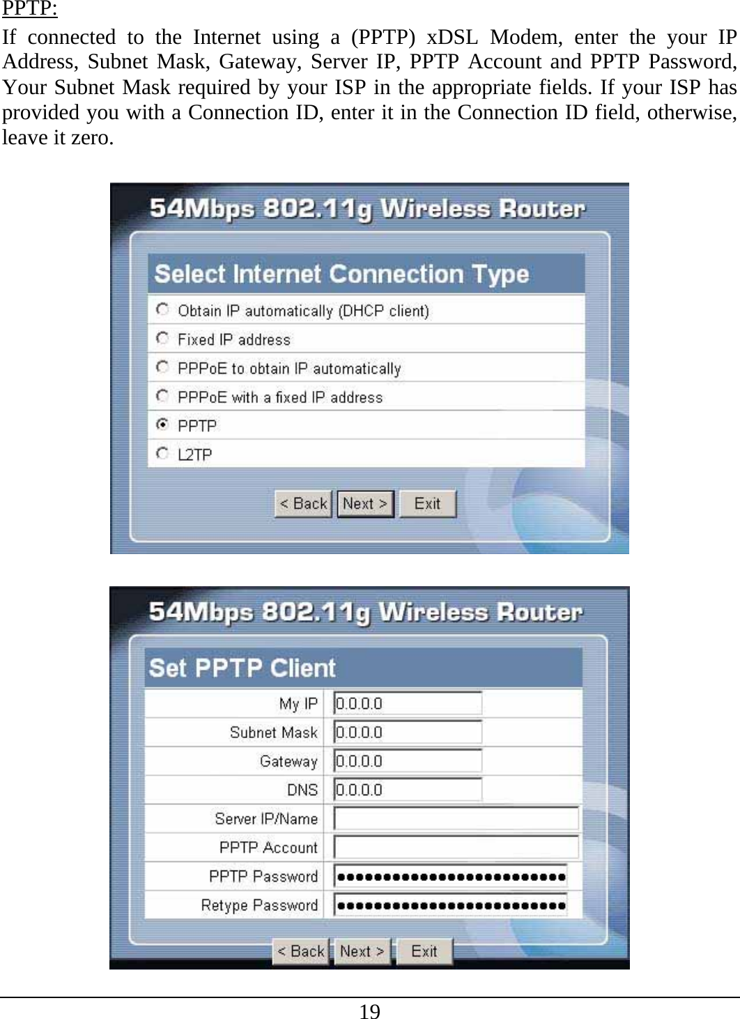 19 PPTP: If connected to the Internet using a (PPTP) xDSL Modem, enter the your IP Address, Subnet Mask, Gateway, Server IP, PPTP Account and PPTP Password, Your Subnet Mask required by your ISP in the appropriate fields. If your ISP has provided you with a Connection ID, enter it in the Connection ID field, otherwise, leave it zero.      