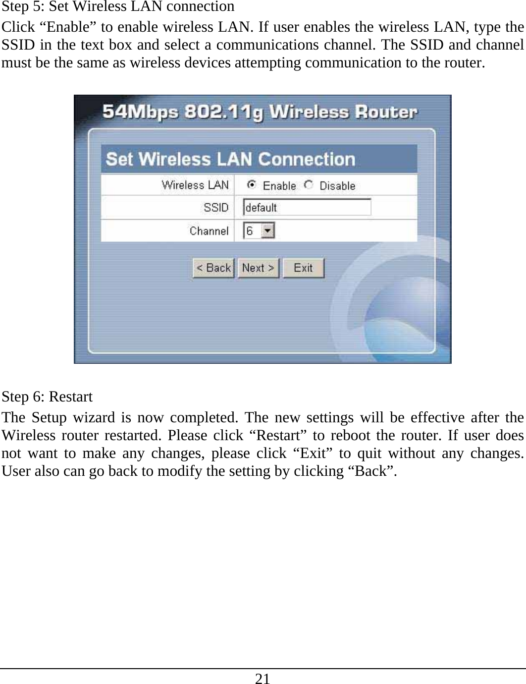 21   Step 5: Set Wireless LAN connection Click “Enable” to enable wireless LAN. If user enables the wireless LAN, type the SSID in the text box and select a communications channel. The SSID and channel must be the same as wireless devices attempting communication to the router.    Step 6: Restart The Setup wizard is now completed. The new settings will be effective after the Wireless router restarted. Please click “Restart” to reboot the router. If user does not want to make any changes, please click “Exit” to quit without any changes. User also can go back to modify the setting by clicking “Back”. 