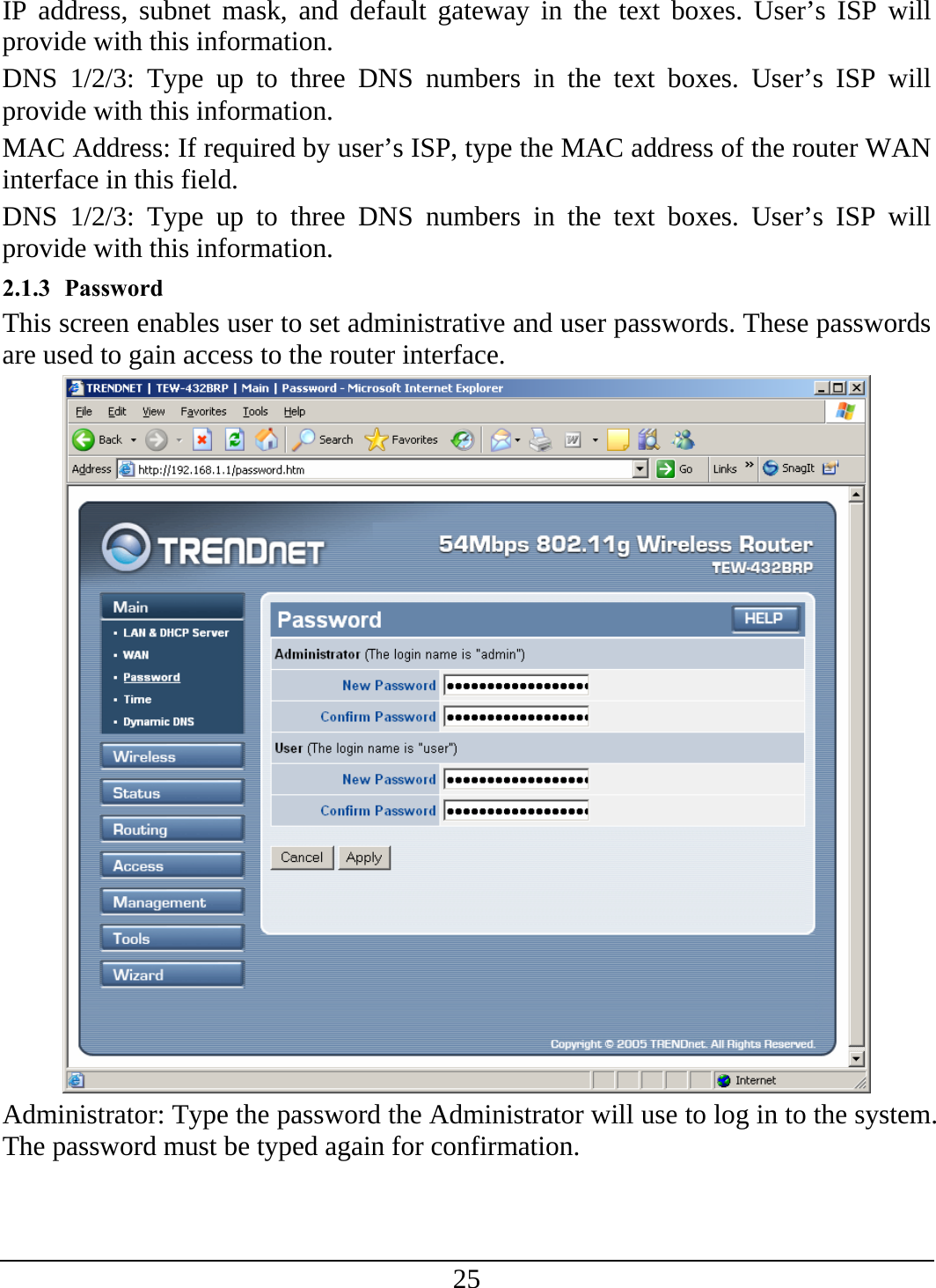 25 IP address, subnet mask, and default gateway in the text boxes. User’s ISP will provide with this information. DNS 1/2/3: Type up to three DNS numbers in the text boxes. User’s ISP will provide with this information. MAC Address: If required by user’s ISP, type the MAC address of the router WAN interface in this field. DNS 1/2/3: Type up to three DNS numbers in the text boxes. User’s ISP will provide with this information. 2.1.3 Password This screen enables user to set administrative and user passwords. These passwords are used to gain access to the router interface.  Administrator: Type the password the Administrator will use to log in to the system. The password must be typed again for confirmation. 