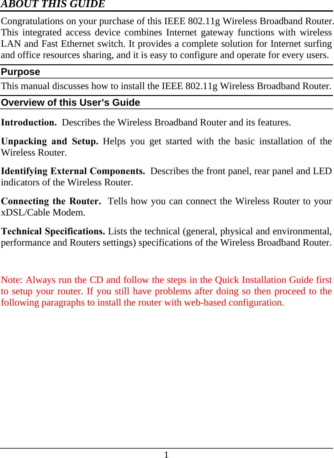 1 ABOUT THIS GUIDE Congratulations on your purchase of this IEEE 802.11g Wireless Broadband Router. This integrated access device combines Internet gateway functions with wireless LAN and Fast Ethernet switch. It provides a complete solution for Internet surfing and office resources sharing, and it is easy to configure and operate for every users. Purpose This manual discusses how to install the IEEE 802.11g Wireless Broadband Router.  Overview of this User’s Guide Introduction.  Describes the Wireless Broadband Router and its features. Unpacking and Setup. Helps you get started with the basic installation of the Wireless Router. Identifying External Components.  Describes the front panel, rear panel and LED indicators of the Wireless Router. Connecting the Router.  Tells how you can connect the Wireless Router to your xDSL/Cable Modem. Technical Specifications. Lists the technical (general, physical and environmental, performance and Routers settings) specifications of the Wireless Broadband Router.  Note: Always run the CD and follow the steps in the Quick Installation Guide first to setup your router. If you still have problems after doing so then proceed to the following paragraphs to install the router with web-based configuration. 
