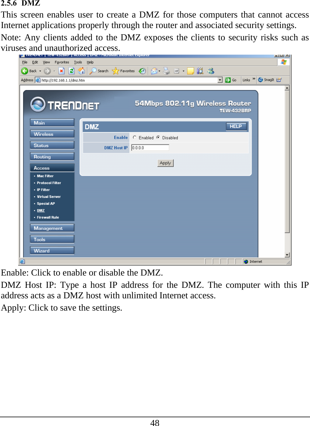 48 2.5.6 DMZ This screen enables user to create a DMZ for those computers that cannot access Internet applications properly through the router and associated security settings.  Note: Any clients added to the DMZ exposes the clients to security risks such as viruses and unauthorized access.  Enable: Click to enable or disable the DMZ. DMZ Host IP: Type a host IP address for the DMZ. The computer with this IP address acts as a DMZ host with unlimited Internet access. Apply: Click to save the settings. 