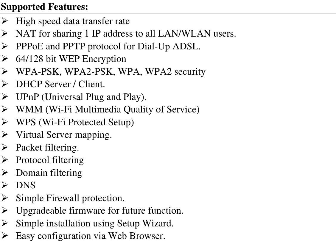 Supported Features:  High speed data transfer rate  NAT for sharing 1 IP address to all LAN/WLAN users.  PPPoE and PPTP protocol for Dial-Up ADSL.  64/128 bit WEP Encryption  WPA-PSK, WPA2-PSK, WPA, WPA2 security  DHCP Server / Client.  UPnP (Universal Plug and Play).  WMM (Wi-Fi Multimedia Quality of Service)  WPS (Wi-Fi Protected Setup)  Virtual Server mapping.  Packet filtering.  Protocol filtering  Domain filtering  DNS  Simple Firewall protection.  Upgradeable firmware for future function.  Simple installation using Setup Wizard.  Easy configuration via Web Browser. 