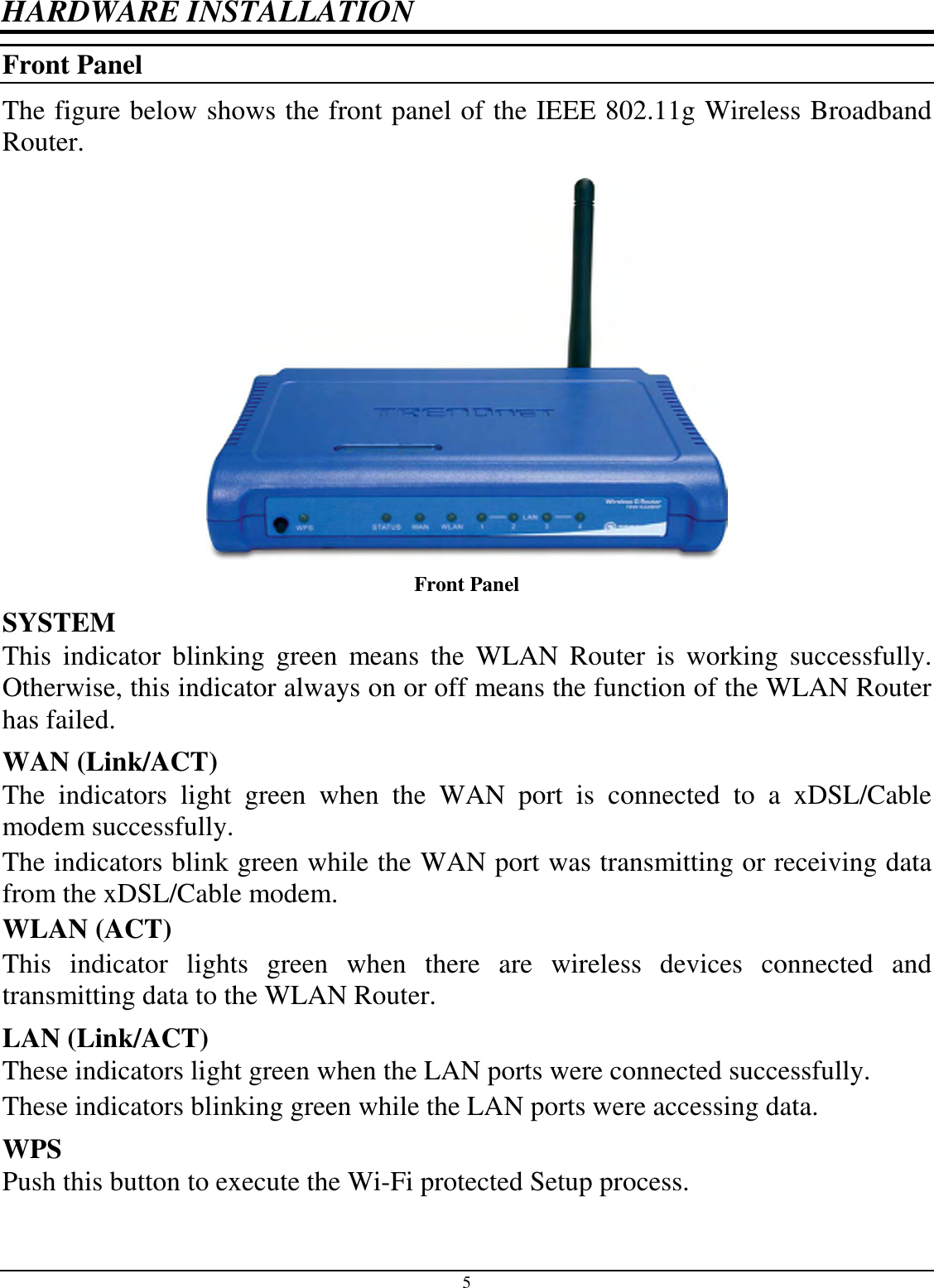 5 HARDWARE INSTALLATION Front Panel The figure below shows the front panel of the IEEE 802.11g Wireless Broadband Router.  Front Panel SYSTEM This  indicator  blinking  green  means  the  WLAN  Router  is  working  successfully. Otherwise, this indicator always on or off means the function of the WLAN Router has failed. WAN (Link/ACT) The  indicators  light  green  when  the  WAN  port  is  connected  to  a  xDSL/Cable modem successfully. The indicators blink green while the WAN port was transmitting or receiving data from the xDSL/Cable modem. WLAN (ACT) This  indicator  lights  green  when  there  are  wireless  devices  connected  and transmitting data to the WLAN Router. LAN (Link/ACT) These indicators light green when the LAN ports were connected successfully. These indicators blinking green while the LAN ports were accessing data. WPS Push this button to execute the Wi-Fi protected Setup process.  