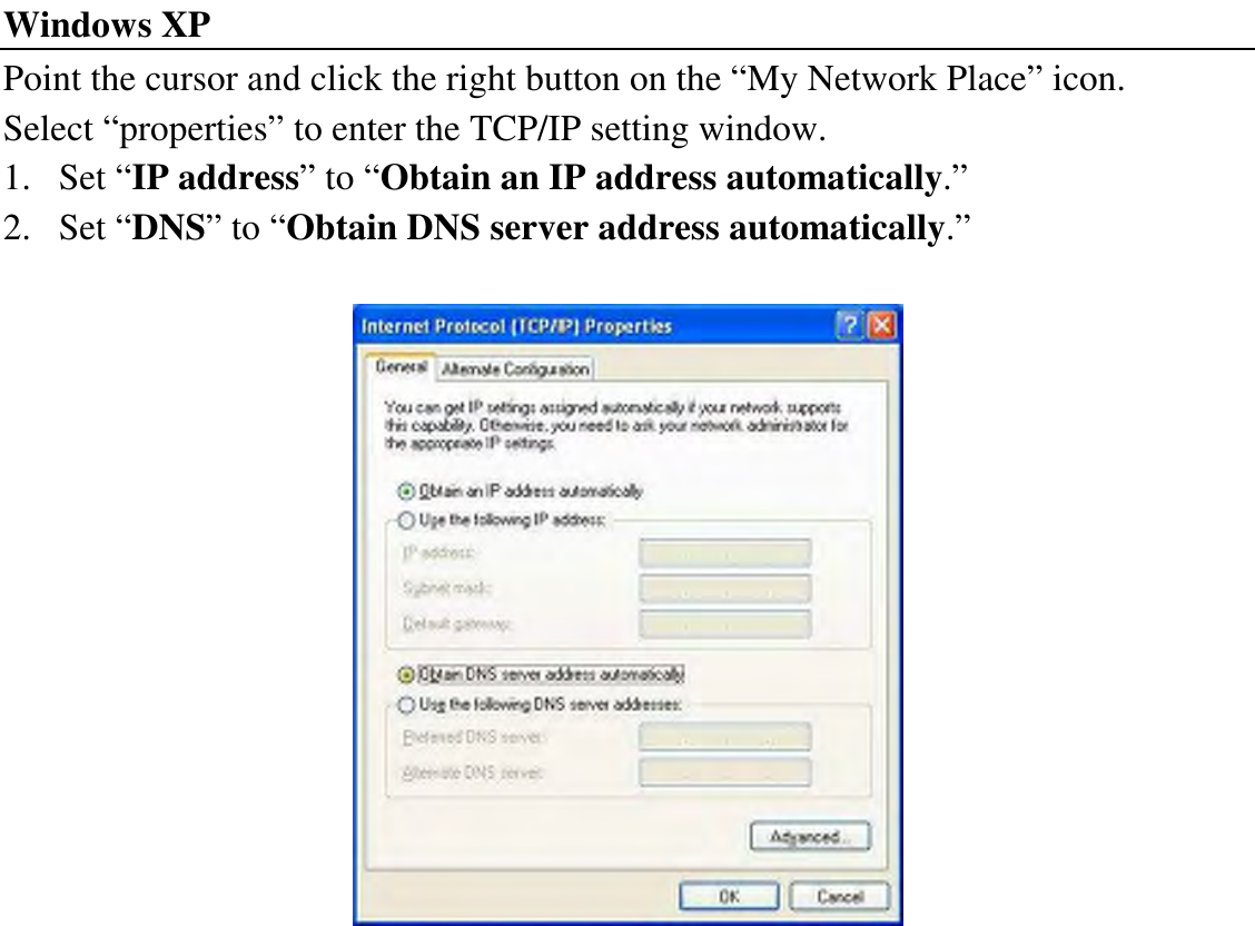 Windows XP Point the cursor and click the right button on the “My Network Place” icon. Select “properties” to enter the TCP/IP setting window. 1. Set “IP address” to “Obtain an IP address automatically.” 2. Set “DNS” to “Obtain DNS server address automatically.”   