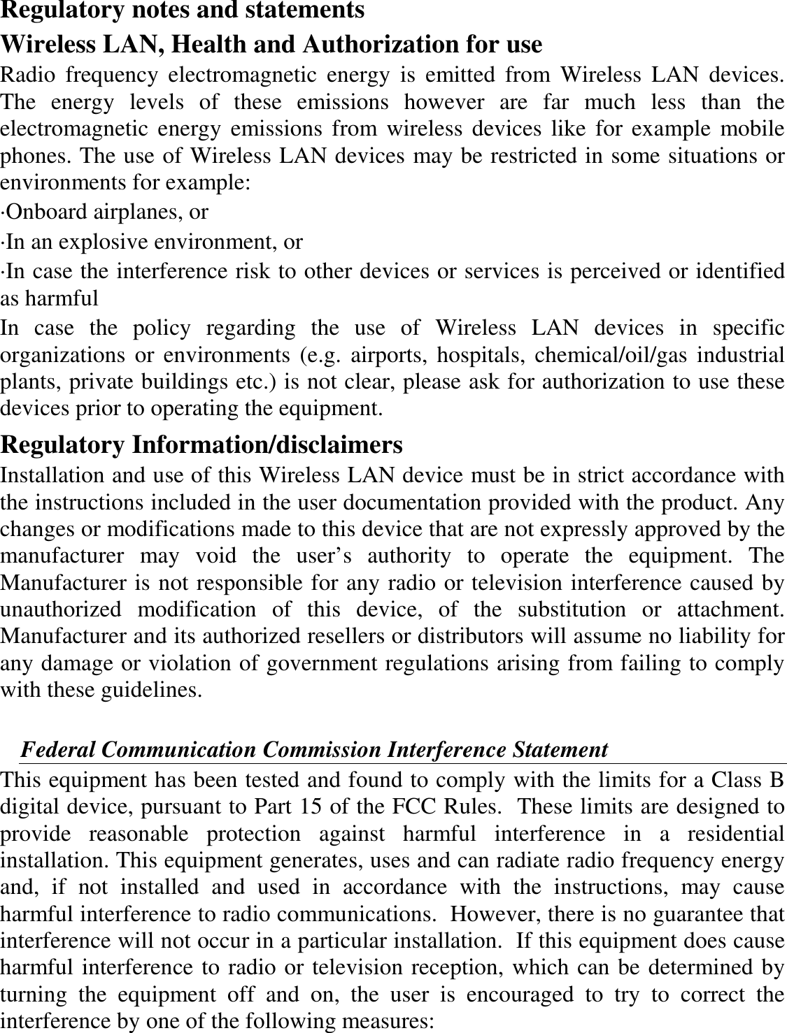 Regulatory notes and statements Wireless LAN, Health and Authorization for use Radio  frequency  electromagnetic  energy  is  emitted  from  Wireless  LAN  devices. The  energy  levels  of  these  emissions  however  are  far  much  less  than  the electromagnetic  energy  emissions  from wireless devices like for example  mobile phones. The use of Wireless LAN devices may be restricted in some situations or environments for example: ·Onboard airplanes, or ·In an explosive environment, or ·In case the interference risk to other devices or services is perceived or identified as harmful In  case  the  policy  regarding  the  use  of  Wireless  LAN  devices  in  specific organizations  or environments  (e.g.  airports,  hospitals, chemical/oil/gas  industrial plants, private buildings etc.) is not clear, please ask for authorization to use these devices prior to operating the equipment. Regulatory Information/disclaimers Installation and use of this Wireless LAN device must be in strict accordance with the instructions included in the user documentation provided with the product. Any changes or modifications made to this device that are not expressly approved by the manufacturer  may  void  the  user’s  authority  to  operate  the  equipment.  The Manufacturer is not responsible for any radio or television interference caused by unauthorized  modification  of  this  device,  of  the  substitution  or  attachment. Manufacturer and its authorized resellers or distributors will assume no liability for any damage or violation of government regulations arising from failing to comply with these guidelines.  Federal Communication Commission Interference Statement This equipment has been tested and found to comply with the limits for a Class B digital device, pursuant to Part 15 of the FCC Rules.  These limits are designed to provide  reasonable  protection  against  harmful  interference  in  a  residential installation. This equipment generates, uses and can radiate radio frequency energy and,  if  not  installed  and  used  in  accordance  with  the  instructions,  may  cause harmful interference to radio communications.  However, there is no guarantee that interference will not occur in a particular installation.  If this equipment does cause harmful interference to radio or television reception, which can be determined by turning  the  equipment  off  and  on,  the  user  is  encouraged  to  try  to  correct  the interference by one of the following measures: 