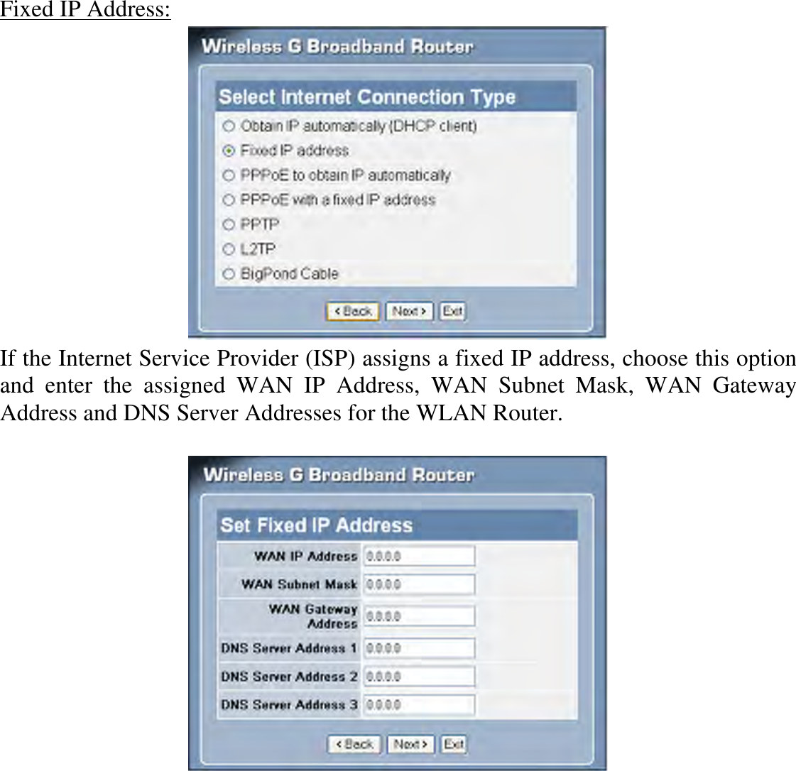 Fixed IP Address:  If the Internet Service Provider (ISP) assigns a fixed IP address, choose this option and  enter  the  assigned  WAN  IP  Address,  WAN  Subnet  Mask,  WAN  Gateway Address and DNS Server Addresses for the WLAN Router.    