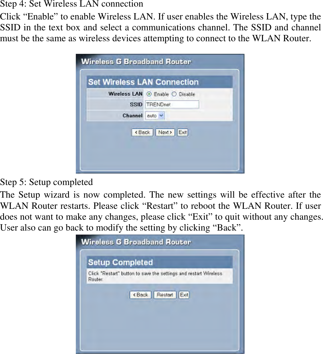 Step 4: Set Wireless LAN connection Click “Enable” to enable Wireless LAN. If user enables the Wireless LAN, type the SSID in the text box and select a communications channel. The SSID and channel must be the same as wireless devices attempting to connect to the WLAN Router.   Step 5: Setup completed The Setup wizard is now completed. The new settings will be effective after the WLAN Router restarts. Please click “Restart” to reboot the WLAN Router. If user does not want to make any changes, please click “Exit” to quit without any changes. User also can go back to modify the setting by clicking “Back”.  