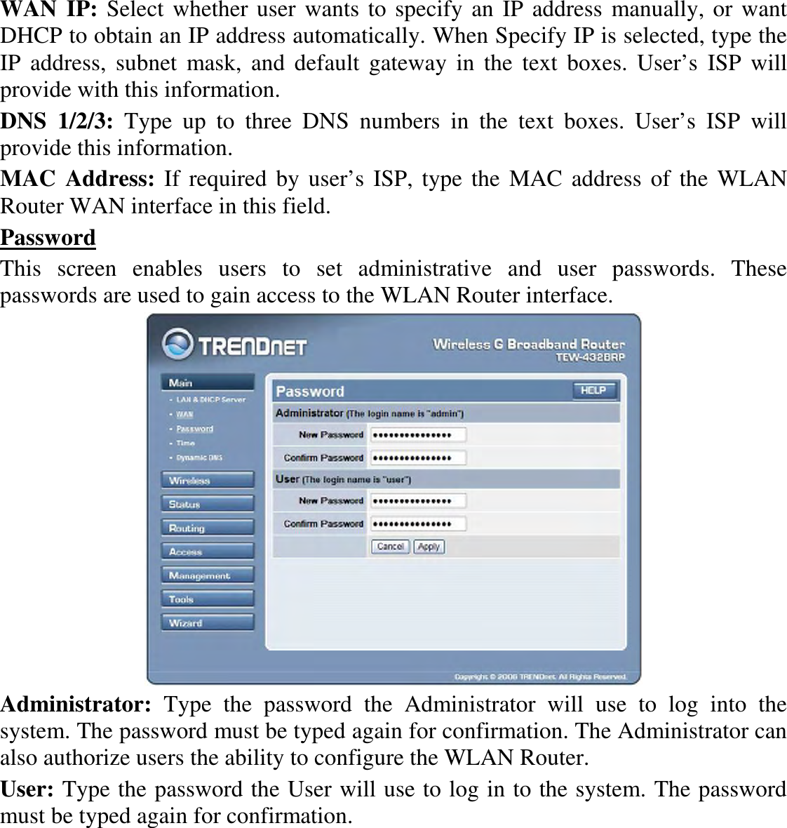 WAN IP: Select whether user wants to specify an IP address manually, or want DHCP to obtain an IP address automatically. When Specify IP is selected, type the IP  address,  subnet  mask,  and  default  gateway in  the  text  boxes.  User’s  ISP  will provide with this information. DNS  1/2/3:  Type  up  to  three  DNS  numbers  in  the  text  boxes.  User’s  ISP  will provide this information. MAC  Address: If required  by user’s ISP,  type the  MAC address of the WLAN Router WAN interface in this field. Password This  screen  enables  users  to  set  administrative  and  user  passwords.  These passwords are used to gain access to the WLAN Router interface.  Administrator:  Type  the  password  the  Administrator  will  use  to  log  into  the system. The password must be typed again for confirmation. The Administrator can also authorize users the ability to configure the WLAN Router. User: Type the password the User will use to log in to the system. The password must be typed again for confirmation.  