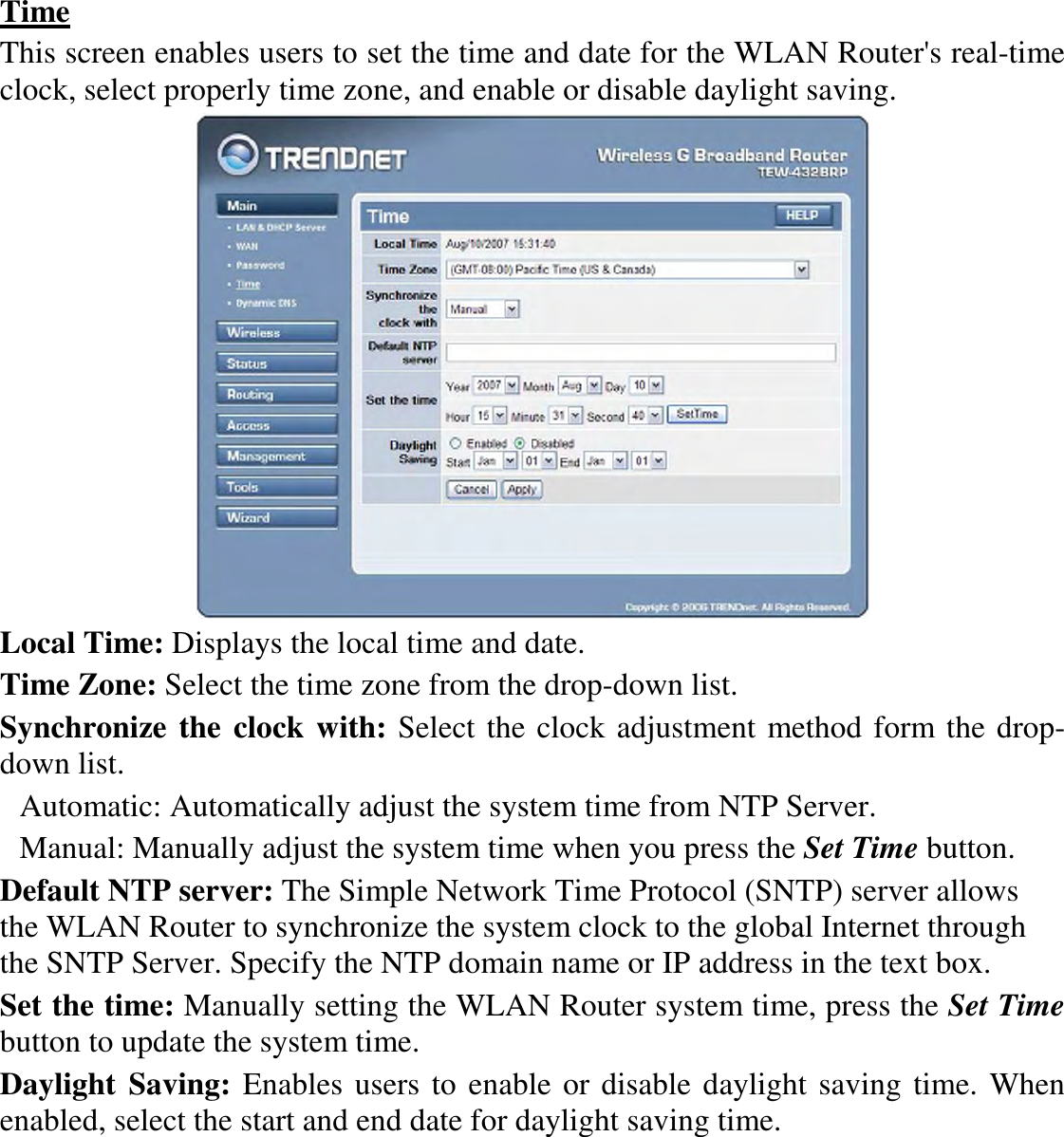 Time This screen enables users to set the time and date for the WLAN Router&apos;s real-time clock, select properly time zone, and enable or disable daylight saving.  Local Time: Displays the local time and date. Time Zone: Select the time zone from the drop-down list. Synchronize the clock with: Select the clock adjustment method form the drop-down list. Automatic: Automatically adjust the system time from NTP Server. Manual: Manually adjust the system time when you press the Set Time button. Default NTP server: The Simple Network Time Protocol (SNTP) server allows the WLAN Router to synchronize the system clock to the global Internet through the SNTP Server. Specify the NTP domain name or IP address in the text box. Set the time: Manually setting the WLAN Router system time, press the Set Time button to update the system time. Daylight  Saving: Enables users to enable or disable daylight saving time. When enabled, select the start and end date for daylight saving time. 