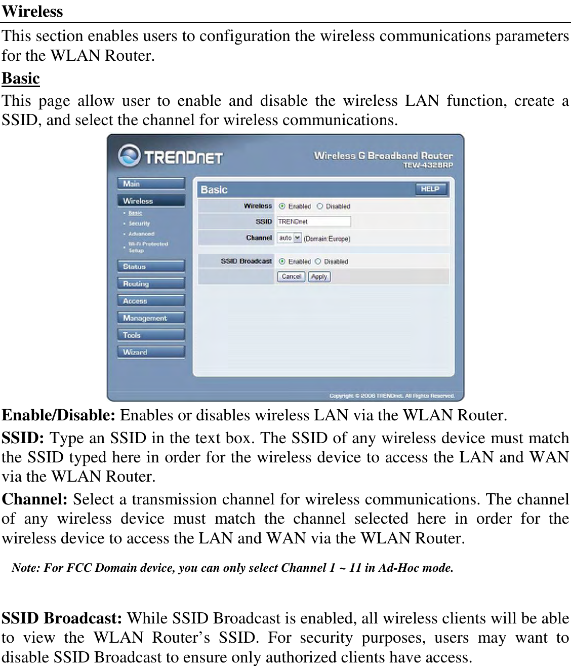 Wireless This section enables users to configuration the wireless communications parameters for the WLAN Router. Basic This  page  allow  user  to  enable  and  disable  the  wireless  LAN  function,  create  a SSID, and select the channel for wireless communications.  Enable/Disable: Enables or disables wireless LAN via the WLAN Router. SSID: Type an SSID in the text box. The SSID of any wireless device must match the SSID typed here in order for the wireless device to access the LAN and WAN via the WLAN Router. Channel: Select a transmission channel for wireless communications. The channel of  any  wireless  device  must  match  the  channel  selected  here  in  order  for  the wireless device to access the LAN and WAN via the WLAN Router. Note: For FCC Domain device, you can only select Channel 1 ~ 11 in Ad-Hoc mode.  SSID Broadcast: While SSID Broadcast is enabled, all wireless clients will be able to  view  the  WLAN  Router’s  SSID.  For  security  purposes,  users  may  want  to disable SSID Broadcast to ensure only authorized clients have access.   