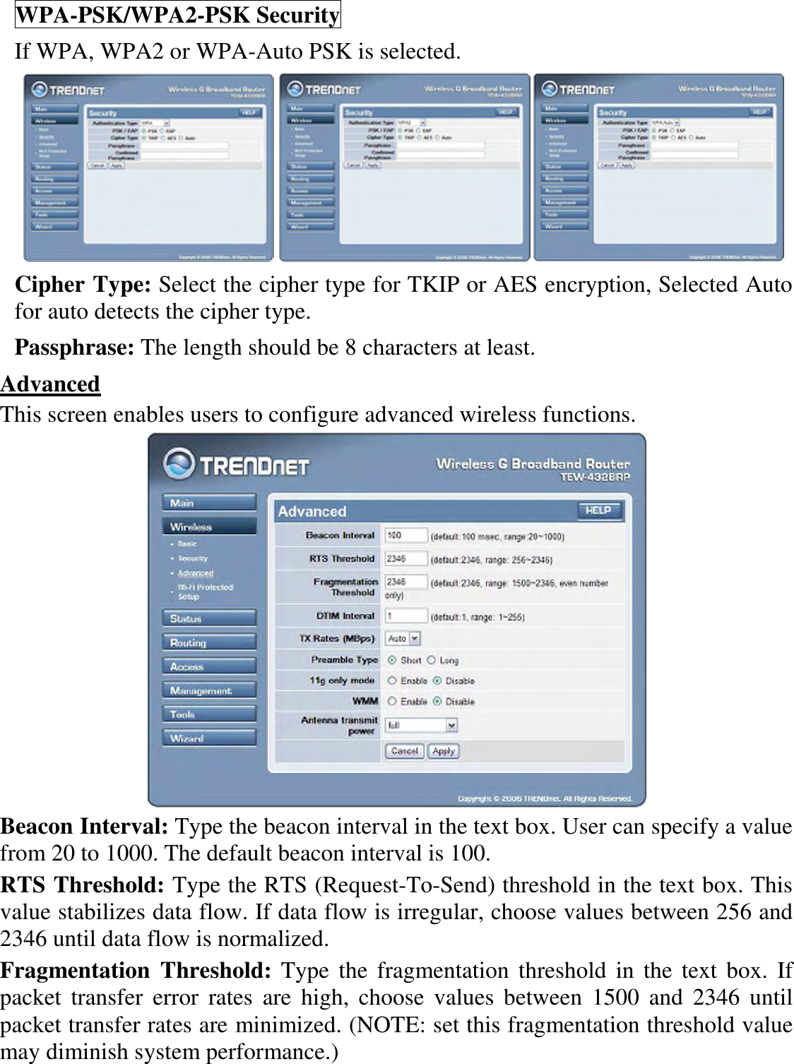 WPA-PSK/WPA2-PSK Security If WPA, WPA2 or WPA-Auto PSK is selected.     Cipher Type: Select the cipher type for TKIP or AES encryption, Selected Auto for auto detects the cipher type.  Passphrase: The length should be 8 characters at least.  Advanced This screen enables users to configure advanced wireless functions.  Beacon Interval: Type the beacon interval in the text box. User can specify a value from 20 to 1000. The default beacon interval is 100. RTS Threshold: Type the RTS (Request-To-Send) threshold in the text box. This value stabilizes data flow. If data flow is irregular, choose values between 256 and 2346 until data flow is normalized. Fragmentation  Threshold:  Type  the  fragmentation threshold in the  text  box. If packet  transfer  error  rates  are  high,  choose  values  between  1500  and  2346  until packet transfer rates are minimized. (NOTE: set this fragmentation threshold value may diminish system performance.) 