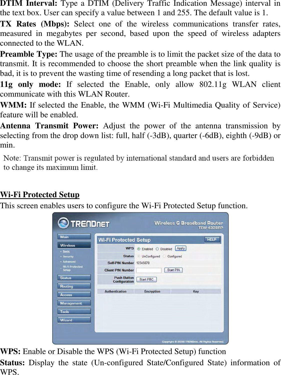 DTIM Interval: Type a DTIM (Delivery Traffic Indication Message) interval in the text box. User can specify a value between 1 and 255. The default value is 1. TX  Rates  (Mbps):  Select  one  of  the  wireless  communications  transfer  rates, measured  in  megabytes  per  second,  based  upon  the  speed  of  wireless  adapters connected to the WLAN. Preamble Type: The usage of the preamble is to limit the packet size of the data to transmit. It is recommended to choose the short preamble when the link quality is bad, it is to prevent the wasting time of resending a long packet that is lost. 11g  only  mode:  If  selected  the  Enable,  only  allow  802.11g  WLAN  client communicate with this WLAN Router. WMM: If selected the Enable, the WMM (Wi-Fi Multimedia Quality of Service) feature will be enabled. Antenna  Transmit  Power:  Adjust  the  power  of  the  antenna  transmission  by selecting from the drop down list: full, half (-3dB), quarter (-6dB), eighth (-9dB) or min.    Wi-Fi Protected Setup This screen enables users to configure the Wi-Fi Protected Setup function.  WPS: Enable or Disable the WPS (Wi-Fi Protected Setup) function Status:  Display  the  state  (Un-configured  State/Configured  State)  information  of WPS. 