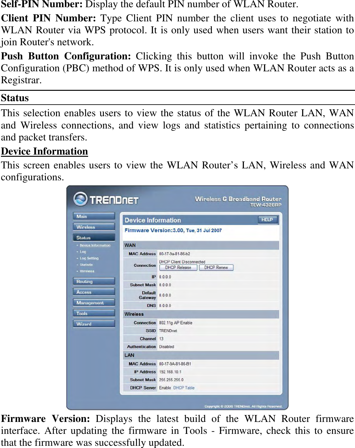 Self-PIN Number: Display the default PIN number of WLAN Router. Client  PIN  Number:  Type  Client  PIN number  the  client  uses to  negotiate  with WLAN Router via WPS protocol. It is only used when users want their station to join Router&apos;s network. Push  Button  Configuration:  Clicking  this  button  will  invoke  the  Push  Button Configuration (PBC) method of WPS. It is only used when WLAN Router acts as a Registrar. Status This selection enables users to view the status of the WLAN Router LAN, WAN and  Wireless  connections,  and  view  logs  and  statistics  pertaining  to  connections and packet transfers. Device Information This screen enables users to view the WLAN Router’s LAN, Wireless and WAN configurations.  Firmware  Version:  Displays  the  latest  build  of  the  WLAN  Router  firmware interface.  After updating the firmware in  Tools - Firmware, check  this  to ensure that the firmware was successfully updated. 