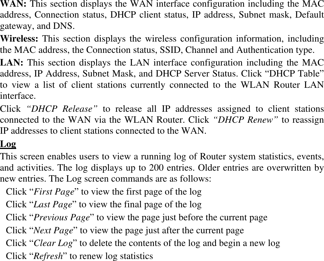 WAN: This section displays the WAN interface configuration including the MAC address, Connection status, DHCP client status, IP address, Subnet mask, Default gateway, and DNS.  Wireless:  This section displays the  wireless configuration information, including the MAC address, the Connection status, SSID, Channel and Authentication type. LAN: This  section  displays the LAN interface  configuration including the MAC address, IP Address, Subnet Mask, and DHCP Server Status. Click “DHCP Table” to  view  a  list  of  client  stations  currently  connected  to  the  WLAN  Router  LAN interface. Click  “DHCP  Release”  to  release  all  IP  addresses  assigned  to  client  stations connected to the WAN via the WLAN Router. Click “DHCP Renew” to reassign IP addresses to client stations connected to the WAN. Log This screen enables users to view a running log of Router system statistics, events, and activities. The log displays up to 200 entries. Older entries are overwritten by new entries. The Log screen commands are as follows: Click “First Page” to view the first page of the log Click “Last Page” to view the final page of the log Click “Previous Page” to view the page just before the current page Click “Next Page” to view the page just after the current page Click “Clear Log” to delete the contents of the log and begin a new log Click “Refresh” to renew log statistics   