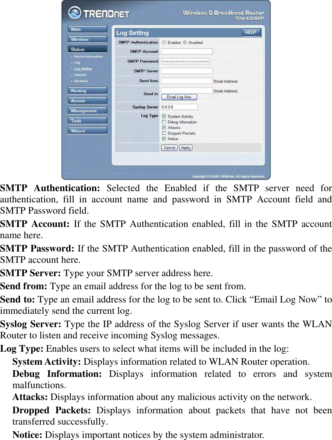  SMTP  Authentication:  Selected  the  Enabled  if  the  SMTP  server  need  for authentication,  fill  in  account  name  and  password  in  SMTP  Account  field  and SMTP Password field. SMTP  Account:  If the SMTP Authentication enabled, fill in the SMTP account name here. SMTP Password: If the SMTP Authentication enabled, fill in the password of the SMTP account here. SMTP Server: Type your SMTP server address here. Send from: Type an email address for the log to be sent from. Send to: Type an email address for the log to be sent to. Click “Email Log Now” to immediately send the current log. Syslog Server: Type the IP address of the Syslog Server if user wants the WLAN Router to listen and receive incoming Syslog messages. Log Type: Enables users to select what items will be included in the log: System Activity: Displays information related to WLAN Router operation. Debug  Information:  Displays  information  related  to  errors  and  system malfunctions. Attacks: Displays information about any malicious activity on the network. Dropped  Packets:  Displays  information  about  packets  that  have  not  been transferred successfully. Notice: Displays important notices by the system administrator. 