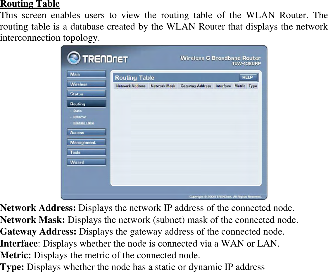 Routing Table This  screen  enables  users  to  view  the  routing  table  of  the  WLAN  Router.  The routing table is a database created by the WLAN Router that displays the network interconnection topology.  Network Address: Displays the network IP address of the connected node. Network Mask: Displays the network (subnet) mask of the connected node. Gateway Address: Displays the gateway address of the connected node. Interface: Displays whether the node is connected via a WAN or LAN. Metric: Displays the metric of the connected node. Type: Displays whether the node has a static or dynamic IP address 